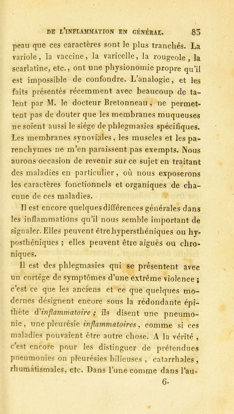 peau que ces caractères sont le plus tranchés. La variole , la vaccine, la varicelle, la rougeole , la scarlatine, etc., ont une physionomie propre qu'il est impossible de confondre. L'analogie, et les faits présentés récemment avec beaucoup de ta- lent par M. le docteur Bretonneau , ne permet- tent pas de douter que les membranes muqueuses ne soient aussi le siège de phlegmasies spécifiques. Les membranes synoviales, les muscles et les pa- renchymes ne m'en paraissent pas exempts. Nous aurons occasion de revenir sur ce sujet en traitant des maladies en particulier, où nous exposerons les caractères fonctionnels et organiques de cha- cune de ces maladies. Il est encore quelques différences générales dans les inflammations qu'il nous semble important de signaler. Elles peuvent êtreJijpersthéniqùes ou hy- posthéniques ; elles peuvent être aiguës ou chro- niques. Il est des phlegmasies qui se présentent avec un cortège de symptômes d'une extrême violence ; c'est ce que les anciens et ce que quelques mo- dernes désignent encore sous la rédondante épi- thète d'inflammatoire ; ils disent une pneumo- nie, une pleurésie inflammatoires, comme si ces maladies pouvaient être autre chose. A la vérité , c'est encore pour les distinguer de prétendues pneumonies on pleurésies bilieuses , catarrhales , rhumatismales, etc. Dans l'une comme dans l'au- 6.