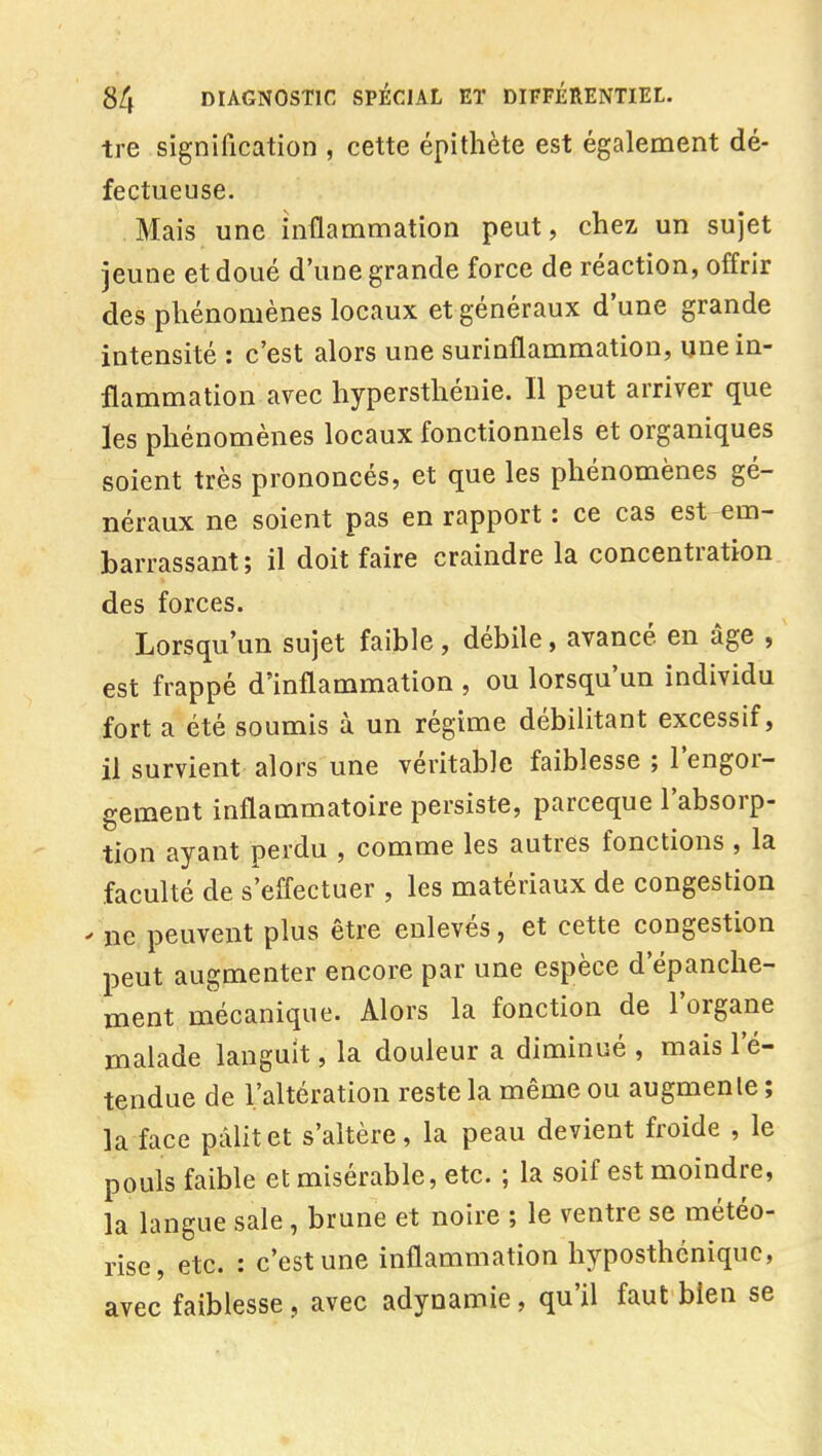 tre signification , cette épithète est également dé- fectueuse. Mais une inflammation peut, chez un sujet jeune et doué d'une grande force de réaction, offrir des phénomènes locaux et généraux d'une grande intensité : c'est alors une surinflammation, une in- flammation avec hypersthénie. Il peut arriver que les phénomènes locaux fonctionnels et organiques soient très prononcés, et que les phénomènes gé- néraux ne soient pas en rapport : ce cas est em- barrassant; il doit faire craindre la concentration des forces. Lorsqu'un sujet faible, débile, avancé en âge , est frappé d'inflammation , ou lorsqu'un individu fort a été soumis à un régime débilitant excessif, il survient alors une véritable faiblesse ; l'engor- gement inflammatoire persiste, parceque l'absorp- tion ayant perdu , comme les autres fonctions, la faculté de s'effectuer , les matériaux de congestion ne peuvent plus être enlevés, et cette congestion peut augmenter encore par une espèce d'épanche- ment mécanique. Alors la fonction de l'organe malade languit, la douleur a diminué , mais l'é- tendue de l'altération reste la même ou augmente ; la face pâlit et s'altère, la peau devient froide , le pouls faible et misérable, etc. ; la soif est moindre, la langue sale , brune et noire ; le ventre se météo- rise, etc. : c'est une inflammation hyposthénique, avec faiblesse, avec adynamie, qu'il faut bien se