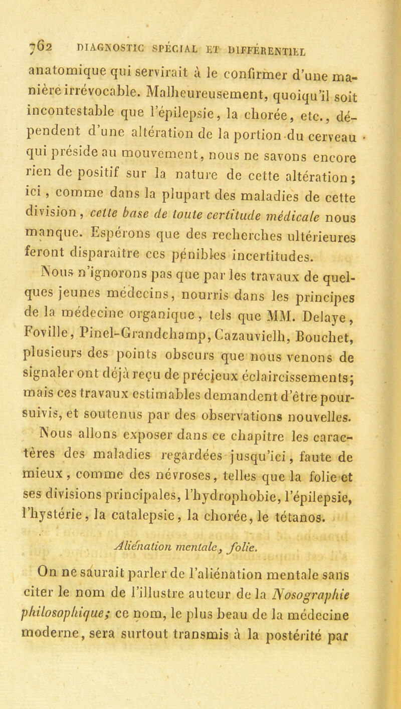 anatomique qui servirait à le confirmer d'une ma- nière irrévocable. Malheureusement, quoiqu'il soit incontestable que l'épilepsie, la chorée, etc., dé- pendent d'une altération de la portion du cerveau qui préside au mouvement, nous ne savons encore rien de positif sur la nature de cette altération ; ici, comme dans la plupart des maladies de cette division , celle base de toute certitude médicale nous manque. Espérons que des recherches ultérieures feront disparaître ces pénibles incertitudes. Nous n'ignorons pas que par les travaux de quel- ques jeunes médecins, nourris dans les principes de la médecine organique, lels que MM. Délaye, Foville, Pinel-Grandchamp,Cazauvielh, Bouchet, plusieurs des points obscurs que nous venons de signaler ont déjà reçu de précjeux éclaircissements; mais ces travaux estimables demandent d'être pour- suivis, et soutenus par des observations nouvelles. Nous allons exposer dans ce chapitre les carac- tères des maladies regardées jusqu'ici, faute de mieux, comme des névroses, telles que la folie et ses divisions principales, l'hydrophobie, l'épilepsie, l'hystérie, la catalepsie, la chorée, le tétanos. Aliénation mentale, folie. On ne saurait parler de l'aliénation mentale sans citer le nom de l'illustre auteur de la Nosographie pliilosopliique; ce nom, le plus beau de la médecine moderne, sera surtout transmis à la postérité par