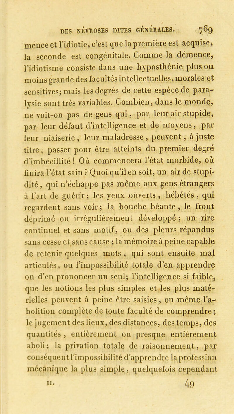 mence et l'idiotie, c'est que la première est a,cquise, la seconde est congénitale. Comme la démence, l'idiotisme consiste dans une liyposthénie plus ou moins grande des facultés intellectuelles, morales et sensitives; mais les degrés de cette espèce de para- lysie sont très variables. Combien, dans le monde, ne voit-on pas de gens qui, par leur air stupide, par leur défaut d'intelligence et de moyens, par leur niaiserie , leur maladresse , peuvent, à juste titre, passer pour être atteints du premier degré d'imbécillité! Où commencera l'état morbide, où finira l'état sain ? Quoi qu'il en soit, un air de stupi- dité, qui n'échappe pas même aux gens étrangers à l'art de guérir; les yeux ouverts, hébétés, qui regardent sans voir; la bouche béante, le front déprimé ou irrégulièrement développé; un rire continuel et sans motif, ou des pleurs répandus sans cesse et sans cause ; la mémoire à peine capable de retenir quelques mots , qui sont ensuite mal articulés, ou l'impossibilité totale d'en apprendre on d'en prononcer un seul; l'intelligence si faible, que les notions les plus simples et les plus maté- rielles peuvent à peine être saisies, ou même l'a- bolition complète de toute faculté de comprendre; le jugement des lieux, des distances, des temps, des quantités , entièrement ou presque entièrement aboli; la privation totale de raisonnement, par conséquent l'impossibilité d'apprendre la profession mécanique la plus simple, quelquefois cependant II. 49