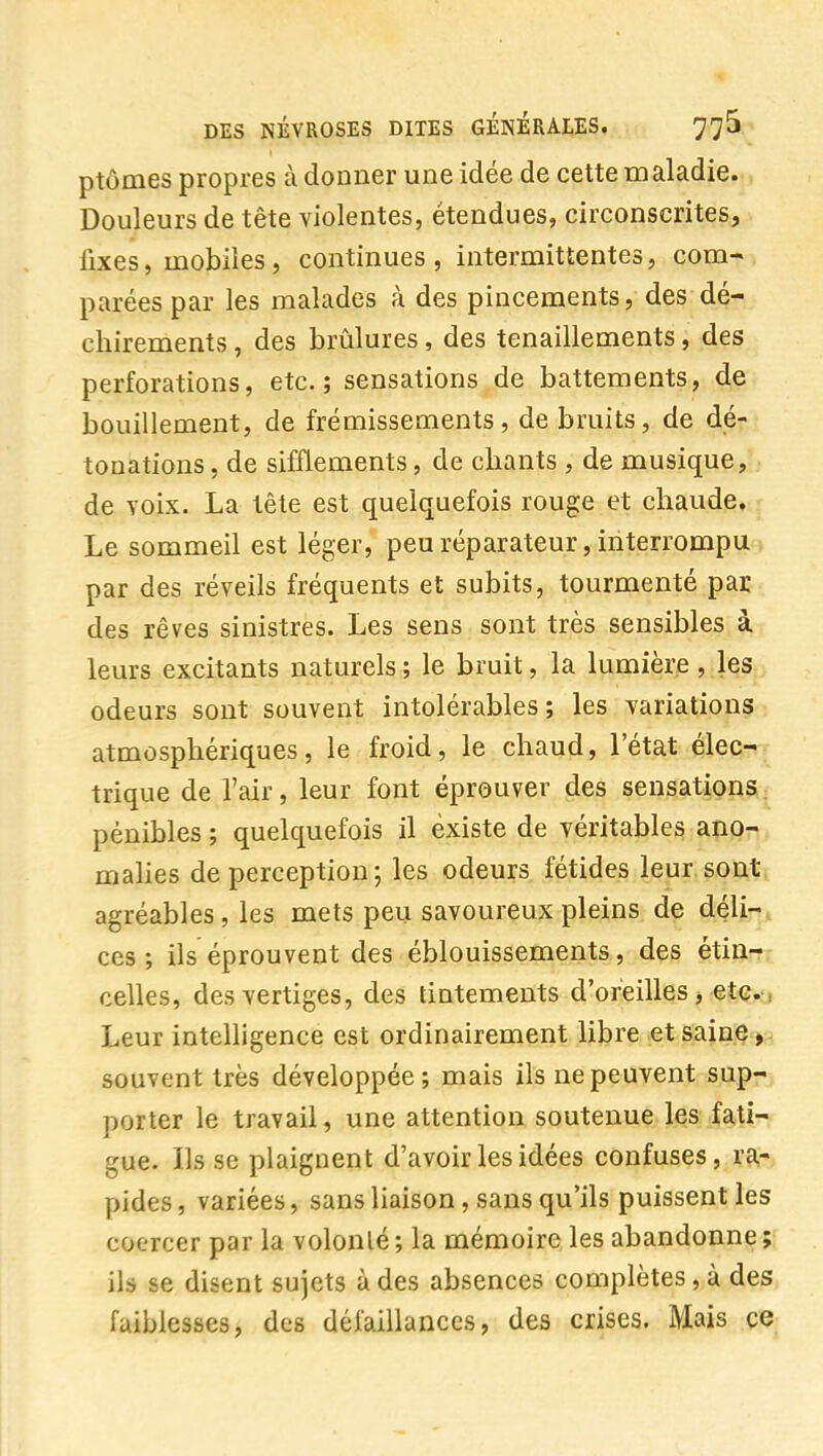 ptômes propres à donner une idée de cette maladie. Douleurs de tête violentes, étendues, circonscrites, iixes, uaobiîes , continues, intermittentes, com- parées par les malades à des pincements, des dé- chirements , des brûlures, des tenaillements, des perforations, etc.; sensations de battements, de bouillement, de frémissements, de bruits, de dé- tonations , de sifflements, de chants , de musique, de voix. La tête est quelquefois rouge et chaude. Le sommeil est léger, peu réparateur, interrompu > par des réveils fréquents et subits, tourmenté par des rêves sinistres. Les sens sont très sensibles à. leurs excitants naturels ; le bruit, la lumière , les odeurs sont souvent intolérables; les variations atmosphériques, le froid, le chaud, l'état élec- trique de l'air, leur font éprouver des sensations pénibles ; quelquefois il existe de véritables ano- mahes de perception ; les odeurs fétides leur sont agréables, les mets peu savoureux pleins de déli-. ces; ils éprouvent des éblouissements, des étin- celles, des vertiges, des tintements d'oreilles, etc.: Leur intelligence est ordinairement libre et saine, souvent très développée ; mais ils ne peuvent sup- porter le travail, une attention soutenue les fati- gue. Ils se plaignent d'avoir les idées confuses, ra- pides , variées, sans liaison, sans qu'ils puissent les coercer par la volonté ; la mémoire les abandonne ; ils se disent sujets à des absences complètes, à des faiblesses, des défaillances, des crises. Mais ce