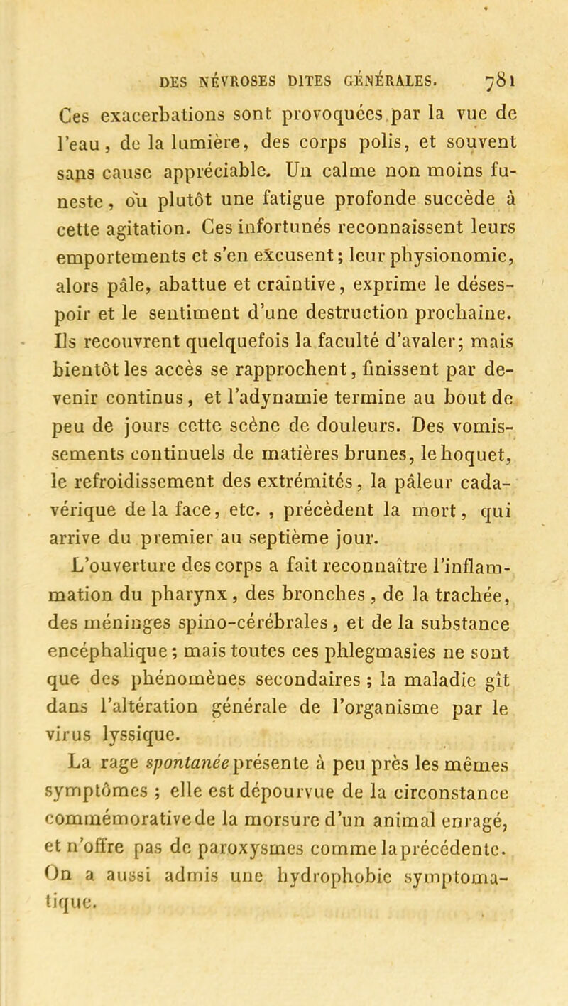 Ces exacerbations sont provoquées,par la vue de l'eau, de la lumière, des corps polis, et souvent saps cause appréciable. Un calme non moins fu- neste , ou plutôt une fatigue profonde succède à cette agitation. Ces infortunés reconnaissent leurs emportements et s'en excusent; leur physionomie, alors pâle, abattue et craintive, exprime le déses- poir et le sentiment d'une destruction prochaine. Ils recouvrent quelquefois la faculté d'avaler; mais bientôt les accès se rapprochent, finissent par de- venir continus, et l'adynamie termine au bout de peu de jours cette scène de douleurs. Des vomis- sements continuels de matières brunes, le hoquet, le refroidissement des extrémités, la pâleur cada- vérique delà face, etc. , précèdent la mort, qui arrive du premier au septième jour. L'ouverture des corps a fait reconnaître l'inflam- mation du pharynx, des bronches , de la trachée, des méninges spino-cérébrales , et de la substance encéphalique ; mais toutes ces phlegmasies ne sont que des phénomènes secondaires ; la maladie gît dans l'altération générale de l'organisme par le virus lyssique. La rage s/?onteneeprésente à peu près les mêmes symptômes ; elle est dépourvue de la circonstance commémorativede la morsure d'un animal enragé, et n'offre pas de paroxysmes comme laprécédente. On a aussi admis une hydrophobie symptoma- tiquc.