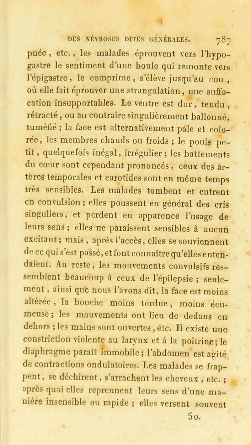 pnée, etc., les malades éprouvent vers l'hypo- gastre le sentiment d'une boule qui remonte vers l'épigastre, le comprime, s élève jusqu'au cou , où elle fait éprouver une strangulation, une suffo- cation insupportables. Le ventre est dur , tendu , rétracté, ou au contraire singulièrement ballonné, tuméfié ; la face est alternativement pâle et colo- rée, les membres chauds ou froids ; le pouls pe- tit, quelquefois inégal, irrégulier; les battements du cœur sont cependant prononcés , ceux des ar- tères temporales et carotides soîit en même temps très sensibles. Les malades tombent et entrent en convulsion ; elles poussent en général des cris singuliers, et perdent en apparence l'usage de leurs sens ; elles ne paraissent sensibles à aucun excitant ; mais, après l'accès, elles se souviennent de ce qui s'est passé, et font connaître qu'elles enten- ^ daient. Au reste, les mouvements convulsifs res- semblent beaucoup à ceux de l'épilepsie ; seule- ment , ainsi que nous l'avons dit, la face est moins altérée , la bouche moins tordue, moins écu- meuse ; les mouvements ont lieu de dedans en dehors ; les mains sont ouvertes, etc. Il existe une constriction violente au larynx et à la poitrine; le diaphragme paraît immobile ; l'abdomen est agité de contractions ondulatoires. Les malades se frap- pent, se déchirent, s'arrachent les cheveux , etc. ; après quoi elles reprennent leurs sens d'une ma- nière insensible ou rapide ; elles versent souvent 5o.