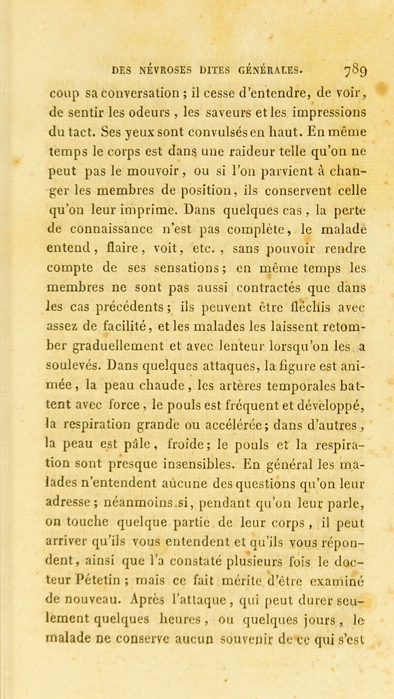 coup sa conversation ; il cesse d'entendre, de voir, de sentir les odeurs , les saveurs et les impressions du tact. Ses yeux sont convulsés en haut. En même temps le corps est dans une raideur telle qu'on ne peut pas le mouvoir, ou si l'on parvient à chan- ger les membres de position, ils conservent celle qu'on leur imprime. Dans quelques cas, la perte de connaissance n'est pas complète, le malade entend, flaire, voit, etc. , sans pouvoir rendre compte de ses sensations ; en même temps les membres ne sont pas aussi contractés que dans les cas précédents ; ils peuvent être fléchis avec assez de facilité, et les malades les laissent retom- ber graduellement et avec lenteur lorsqu'on les a soulevés. Dans quelques attaques, la figure est ani- mée , la peau chaude , les artères temporales bat- tent avec force, le pouls est fréquent et développé, la respiration grande ou accélérée; dans d'autres, la peau est pâle, froide ; le pouls et la respira- tion sont presque insensibles. En général les ma- lades n'entendent aucune des questions qu'on leur adresse; néanmoins.si, pendant qu'on leur parle, on touche quelque partie , de leur corps , il peut arriver qu'ils vous entendent et qu'ils vous répon- dent, ainsi que l'a constaté plusieurs fois le doc- teur Pétetin ; mais ce fait mérite d'être examiné de nouveau. Après l'attaque, qui peut durer seu- lement quelques heures, ou quelques jours, le malade ne conserve aucun souvenir de ce qui s'est