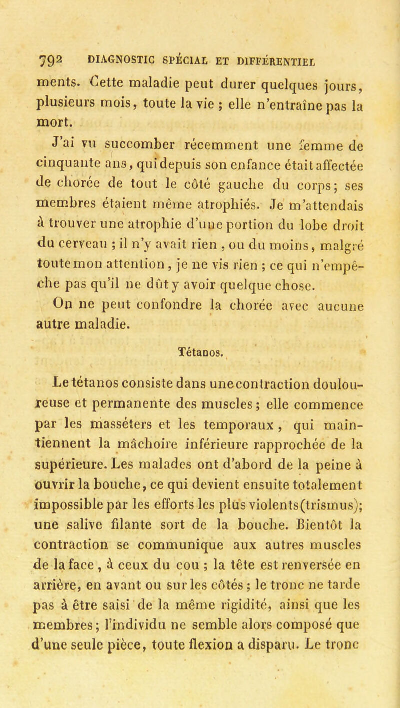 ments. Oette maladie peut durer quelques jours, plusieurs mois, toute la vie ; elle n'entraîne pas la mort. J'ai vu succomber récemment une femme de cinquante ans, quidepuis son enfance était affectée de chorée de tout le côté gauche du corps; ses membres étaient même atrophiés. Je m'attendais à trouver une atrophie d'une portion du lobe droit du cerveau ; il n'y avait rien , ou du moins, malgré toute mon attention, je ne vis rien ; ce qui n'empê- che pas qu'il ne dût y avoir quelque chose. On ne peut confondre la chorée avec aucune autre maladie. Tétanos. Le tétanos consiste dans unecontraction doulou- reuse et permanente des muscles ; elle commence par les masséters et les temporaux, qui main- tiennent la mâchoire inférieure rapprochée de la supérieure. Les malades ont d'abord de la peine à ouvrir la bouche, ce qui devient ensuite totalement impossible par les efforts les plus violents(trismus); une salive filante sort de la bouche. Bientôt la contraction se communique aux autres muscles de la face , à ceux du cou ; la tête est renversée en arrière, en avant ou sur les côtés ; le tronc ne tarde pas à être saisi de la même rigidité, ainsi que les membres; l'individu ne semble alors composé que d'une seule pièce, toute flexion a disparu. Le tronc