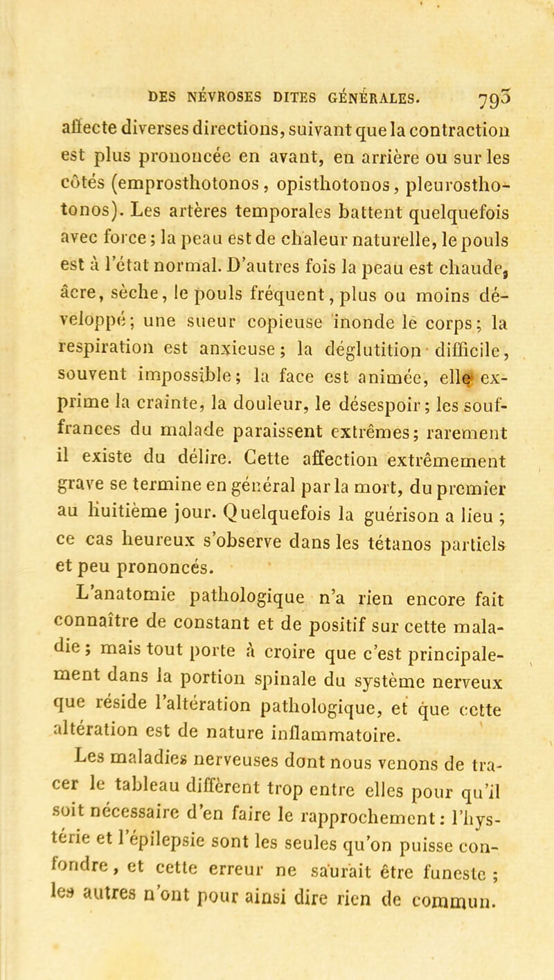 alïecte diverses directions, suivant que la contraction est plus prononcée en avant, en arrière ou sur les côtés (emprosthotonos , opisthotonos, pleurostho- tonos). Les artères temporales battent quelquefois avec force; la peau est de chaleur naturelle, le pouls est à l'état normal. D'autres fois la peau est chaude, acre, sèche, le pouls fréquent, plus ou moins dé- veloppé; une sueur copieuse inonde lé corps; la respiration est anxieuse; la déglutition difficile, souvent impossible; la face est animée, ellf ex- prime la crainte, la douleur, le désespoir; les souf- frances du malade paraissent extrêmes; rarement il existe du délire. Cette affection extrêmement grave se termine en général parla mort, du premier au huitième jour. Quelquefois la guérison a lieu ; ce cas heureux s'observe dans les tétanos partiels et peu prononcés. L'anatomie pathologique n'a rien encore fait connaître de constant et de positif sur cette mala- die ; mais tout porte h croire que c'est principale- ment dans la portion spinale du système nerveux que réside l'altération pathologique, et que cette altération est de nature inflammatoire. Les maladies nerveuses dont nous venons de tra- cer le tableau diffèrent trop entre elles pour qu'il soit nécessaire d'en faire le rapprochement; l'hys- térie et l'épilepsie sont les seules qu'on puisse con- fondre , et cette erreur ne saurait être funeste ; ha autres n'ont pour ainsi dire rien de commun.