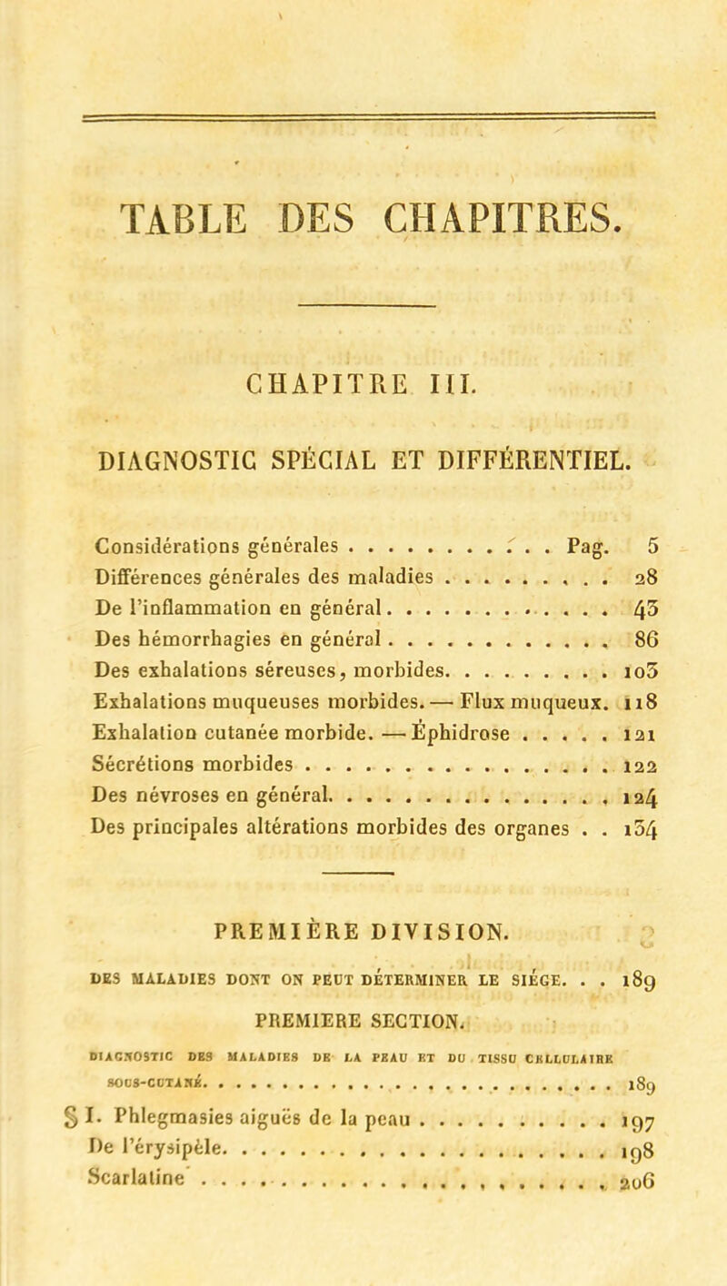 TABLE DES CHAPITRES. CHAPITRE III. DIAGNOSTIC SPÉCIAL ET DIFFÉRENTIEL. Considérations générales T . . Pag. 5 Différences générales des maladies 28 De l'inflammation en général 4^ Des hémorrhagies en général 86 Des exhalations séreuses, morbides io5 Exhalations muqueuses morbides. — Flux muqueux. n8 Exhalation cutanée morbide.—Epbidrose 121 Sécrétions morbides 122 Des névroses en général 124 Des principales altérations morbides des organes . . i34 PREMIERE DIVISION. ;> DKS MALADIES DOKT ON PÉDT DETERMINER LE SIEGE. . . 189 PREMIERE SECTION. DIACfOSTIC DBS MALADIES DB LA PSAU ET DO TISSO CJILLDLAIBB SOCS-COTlHi 18g g I. Phlegmasies aiguës de la peau 197 De l'érysipèle 198 Scarlatine jioG