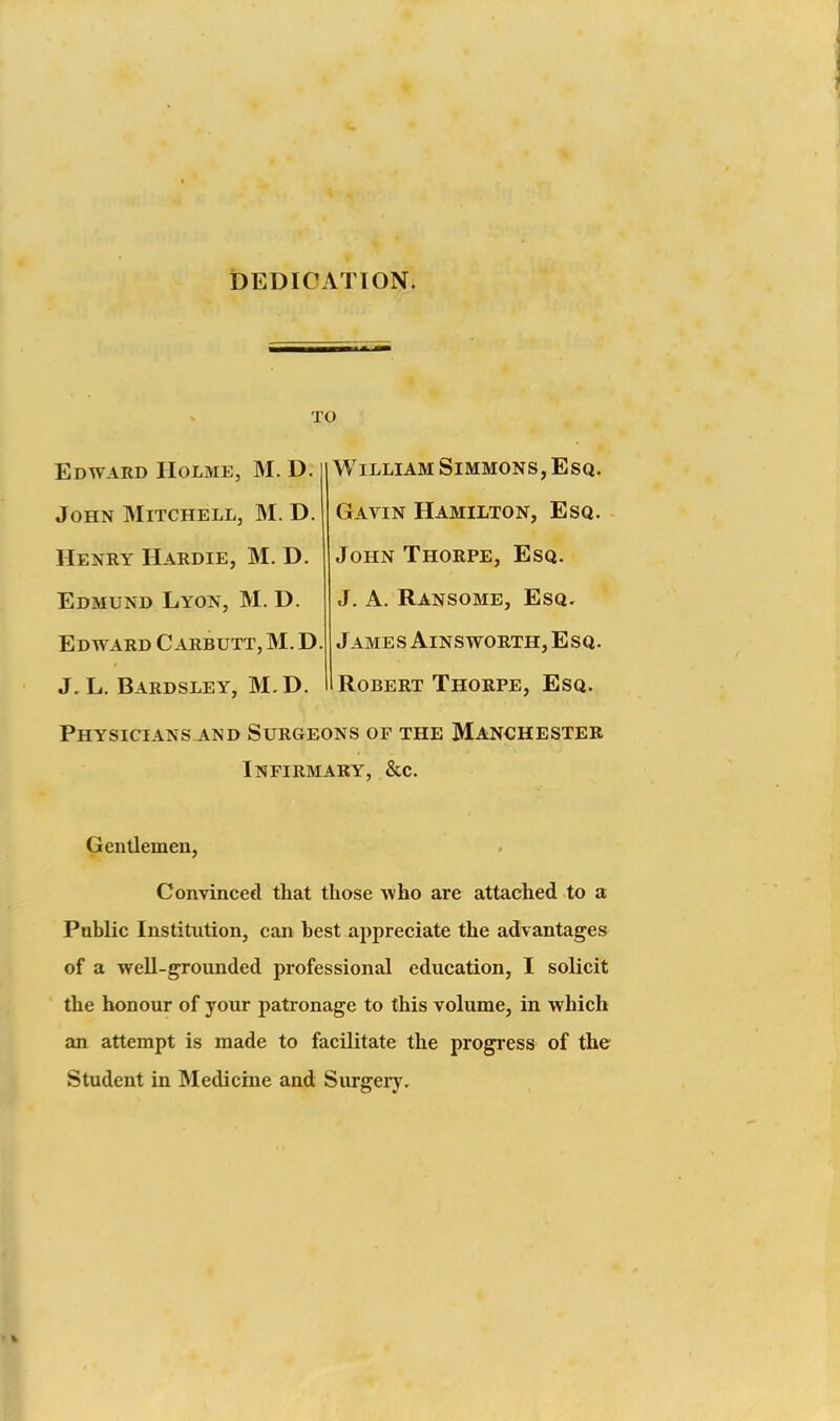 t)EDICATIONi TO Edward Holme, M. D. John Mitchell, M. D. Henry Hardie, M. D. Edmund Lyon, M. D. Edward C arbutt, M. D J.L. Bardsley, M.D. William Simmons, Esq. Gavin Hamilton, Esq. John Thorpe, Esq. J. A. Ransome, Esq. James AiNS worth. Esq, Robert Thorpe, Esq. Physicians AND Surgeons of the Manchester Infirmary, &c. Gentlemen, Convincefl that those who are attached to a Public Institution, can best appreciate the advantages of a well-grounded professional education, I solicit the honour of your patronage to this volume, in which an attempt is made to facilitate the progress of the Student in Medicine and Surgery.