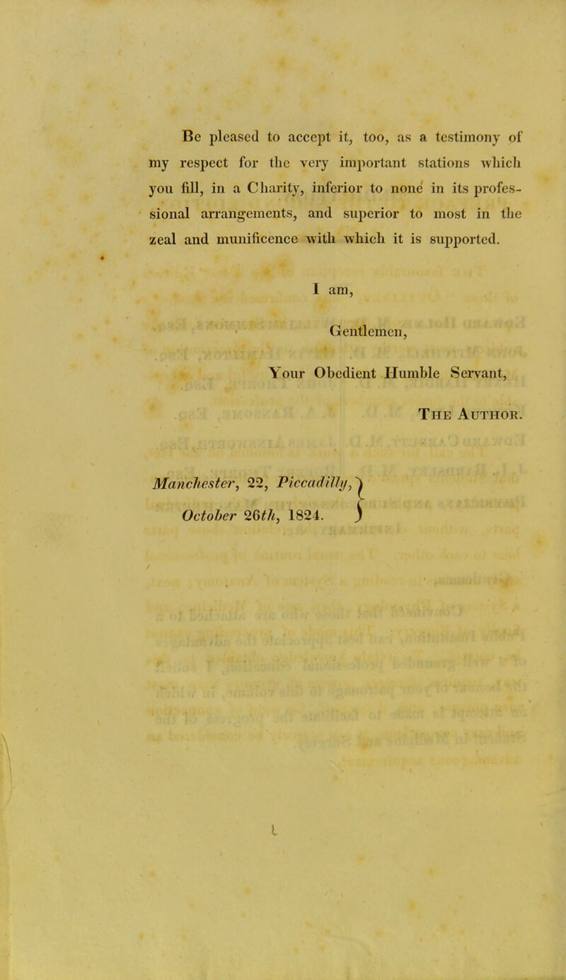 Be pleased to accept it, too, as a testimony of my respect for the very important stations wliicli yoii fill, in a C harity, inferior to none in its profes- sional arrangements, and superior to most in the zeal and munificence with which it is supported. I am, Gentlemen, Your Obedient Humble Sei*vant, The Author. Manchester, 22, Piccadilly^ October 26t7i, 1824.