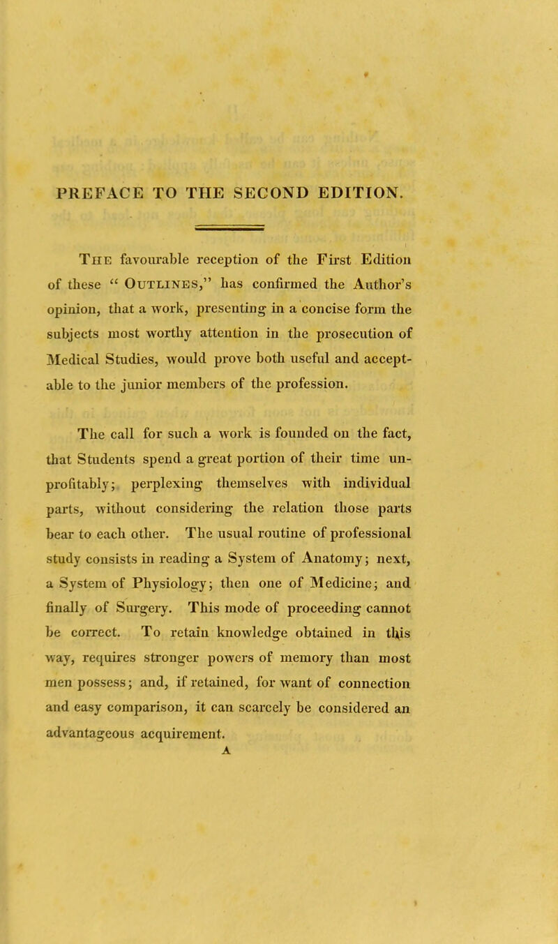 PREFACE TO THE SECOND EDITION. The favourable reception of the First Edition of these  Outlines, has confirmed the Author's opinion, that a work, presenting in a concise form the subjects most worthy attention in the prosecution of Medical Studies, would prove both useful and accept- able to the junior members of the profession. The call for such a work is founded on the fact, that Students spend a great portion of their time un- profitably; perplexing themselves with individual parts, without considering the relation those parts bear to each other. The usual routine of professional study consists in reading a System of Anatomy; next, a System of Physiology; then one of Medicine; and finally of Sm'gery. This mode of proceeding cannot be correct. To retain knowledge obtained in t\\is way, requires stronger powers of memory than most men possess; and, if retained, for want of connection and easy comparison, it can scarcely be considered an advantageous acquirement. A