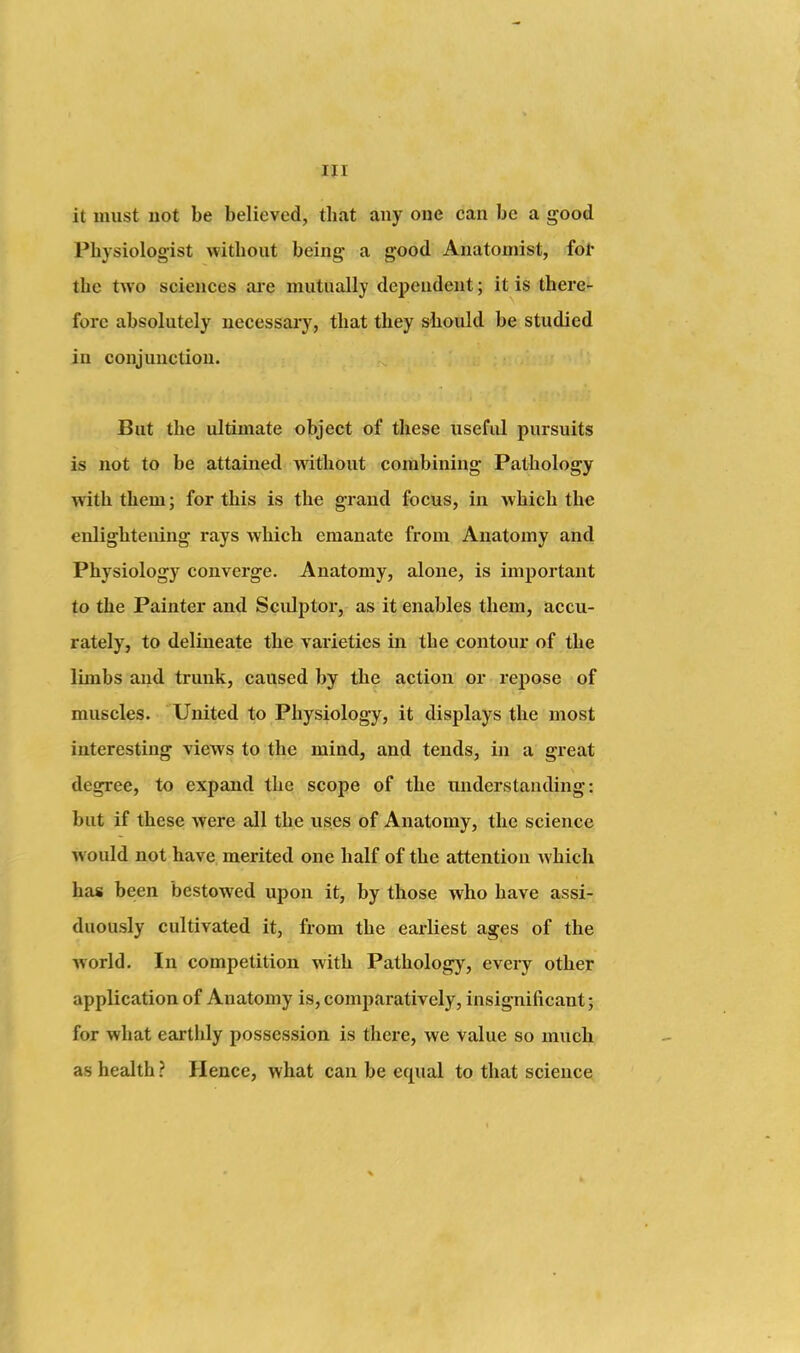 it must not be believed, that any one can be a good Physiologist without being- a good Anatomist, fol* the two sciences aie mutually depeudent; it is there- fore absolutely necessai'y, that they should be studied iu conjuuction. But the ultimate object of these useful pursuits is not to be attained without combining Pathology with them; for this is the grand focus, in which the enlightening rays which emanate from Anatomy and Physiology converge. Anatomy, alone, is important to the Painter and Sculptor, as it enables them, accu- rately, to delineate the varieties in the contour of the limbs and trunk, caused by the action or repose of muscles. United to Physiology, it displays the most interesting views to the mind, and tends, in a great degree, to expand the scope of the understanding: but if these were all the uses of Anatomy, the science would not have merited one half of the attention Avhich has been bestowed upon it, by those who have assi- duously cultivated it, from the earliest ages of the world. In competition with Pathology, every other application of Anatomy is, comparatively, insignificant; for what earthly possession is there, we value so much as health ? Hence, what can be equal to that science