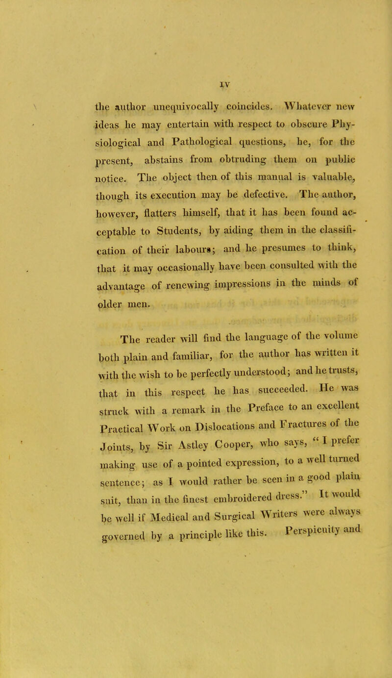 the author unequivocally coincides. Whatever new Ideas he may entertain with respect to obscui'e Phy- siological and Pathological questions, he, for the present, abstains from obtruding them ou public notice. The object then of this manual is valuable, though its execution may be defective. The author, however, flatters himself, that it has been found ac- ceptable to Students, by aiding them in the classifi- cation of their laboui's; and he presumes to think, that it may occasionally have been consulted with the advantage of renewing impressions in the minds of older men. The reader will find the language of the volume both plain and familiar, for the author has written it with the wish to be perfectly understood; and he ti-usts, that in this respect he has succeeded. He was struck with a remark in the Preface to an excellent Practical Work on Dislocations and Fractiu-es of the Joints, by Sii- Astley Cooper, who says,  I prefer making use of a pointed expression, to a well turned sentence; as I would rather be seen in a good plam suit, than in the finest embroidered dress. It would be well if Medical and Surgical Writers were always governed by a principle like this. Perspicuity and