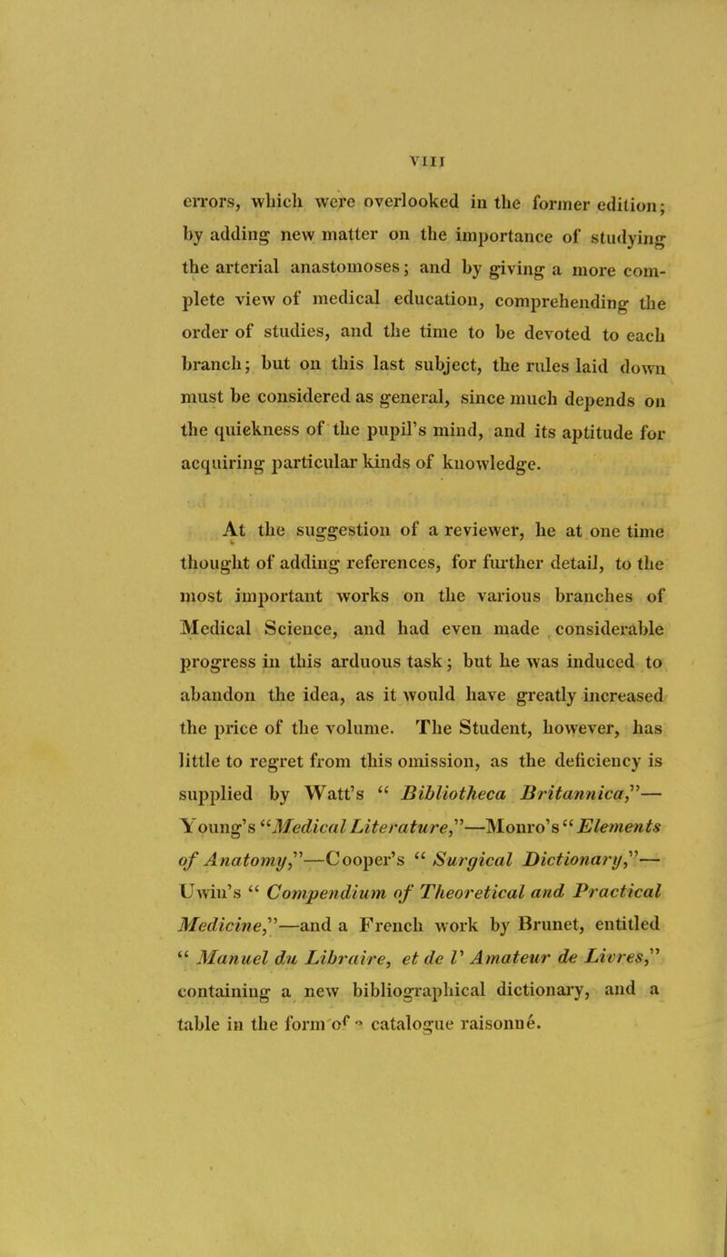 eiTors, which were overlooked in the former edition; by adding new matter on the importance of studying the arterial anastomoses; and by giving a more com- plete view of medical education, comprehending the order of studies, and the time to be devoted to each branch; but on this last subject, the rules laid down must be considered as general, since much depends on the quickness of the pupil's mind, and its aptitude for acquiring particular kinds of knowledge. At the suggestion of a reviewer, he at one time thought of adding i-eferences, for fm-ther detail, to the most important works on the various branches of Medical Science, and had even made considerable progress in this arduous task; but he was induced to abandon the idea, as it would have greatly increased the price of the volume. The Student, however, has little to regret from this omission, as the deficiency is supplied by Watt's  Bibliotheca Britannica,^^— Young's Medical Literature,^''—Monro's Elements of Anatomy,^''—Cooper's '^Surgical Dictionary,^''— U-\viu's  Compendium of Theoretical and Practical Medicine,^'—and a French work by Brunet, entitled  Manuel du Libraire, et de V Amateur de Livres,'^ containing a new bibliographical dictionary, and a table in the form o^' catalogue raisonne.