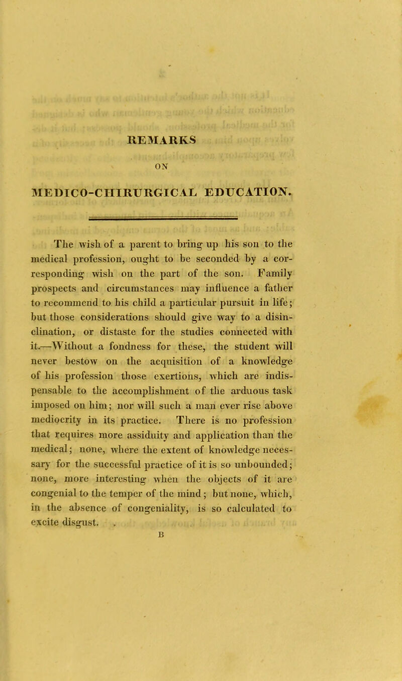 REMARKS ON MEDICO-CHIRURGICAL EDUCATION. The wish of a pai-ent to bring up his sou to the medical profession, ought to be seconded by a cor- respontling wish on the part of the son. Family prospects and circumstances may influence a father to recommend to his child a pailicular pursuit in life; but those considerations should give way to a disin- clination, or distaste for the studies connected with it.—Without a fondness for these, the student will never bestow on the acquisition of a knowledge of his profession those exertions, which are indis- pensable to the accomijlishment of the arduous task imposed on him; nor will such a man ever rise above mediocrity in its practice. There is no profession that requires more assiduity and application than the medical; none, where the extent of knowledge neces- sary- for the successful practice of it is so unbounded; none, more interesting when the objects of it are congenial to the temper of the mind; but none, which, in the absence of congeniality, is so calculated to excite disgust. B