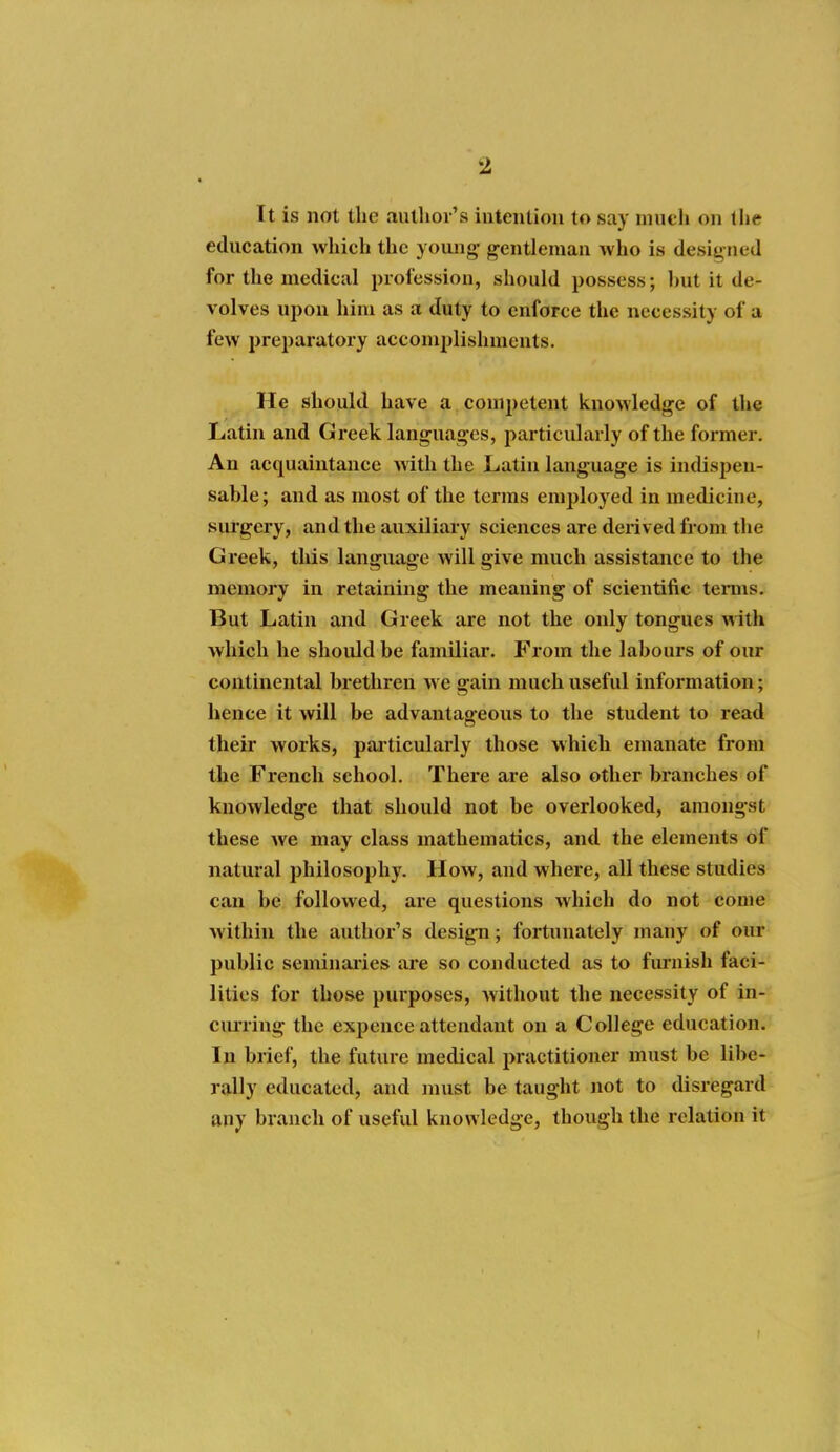 It is not the aulhoi's intention to say niueli on the education which the young- gentleman who is desit> ned for the medical profession, should possess; hut it de- volves upon him as a duty to enforce the necessity of a few preparatory acconnjlishments. He should have a competent knowledge of the Latin and Greek languages, particularly of the former. An acquaintance with the Latin language is indispen- sable; and as most of the terras employed in mediciue, surgery, and the auxiliary sciences are derived from the Greek, this language will give much assistance to the memory in retaining the meaning of scientific tenns. But Latin and Greek are not the only tongues with which he should be familiar. From the labours of our continental brethren we gain much useful information; hence it will be advantageous to the student to read their works, particularly those which emanate from the French school. There are also other branches of knowledge that should not be overlooked, amongst these we may class mathematics, and the elements of natural philosophy. How, and where, all these studies can be followed, are questions which do not come within the author's design; fortunately many of our public seminai'ies are so conducted as to furnish faci- lities for those purposes, without tlie necessity of in- ciming the expence attendant on a College education. In brief, the future medical practitioner must be libe- rally educated, and must be taught not to disregard any branch of useful knowledge, though the relation it