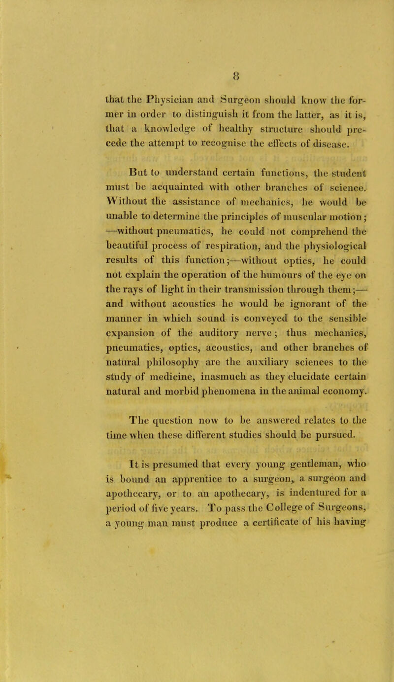 that the Physician and Snri^eon should know the for- mer in order to distinguish it from the latter, as it is, that a knowledge of healthy structure should pre- cede the attempt to recog-nise the eirccts of disease. But to mxdcrstand certain functions, the student must he acquainted with other hranches of science. Without the assistance of mechanics, he would t>e unable to determine the principles of muscular motion; —^without pneumatics, he could not comprehend the beautiful process of resphation, and the physiological results of this function;—without optics, he could not explain the operation of the humours of the eye on the rays of light in their transmission through them;— and without acoustics he would be ignorant of the manner in which sound is conveyed to the sensible expansion of the auditory nerve; thus mechanics, pneumatics, optics, acoustics, and other branches of natural philosophy are the auxiliary sciences to the study of medicine, inasmuch as they elucidate certain natural and morbid phenomena in the animal economy. The question now to be answered relates to the time when these diff erent studies should be pursued. It is presumed that every young gentleman, who is bound an apprentice to a surgeon,, a surgeon and apothecaiy, or to au apothecary, is indentured for a period of five years. To pass the C allege of Sm-geons, a young man must produce a certificate of his having