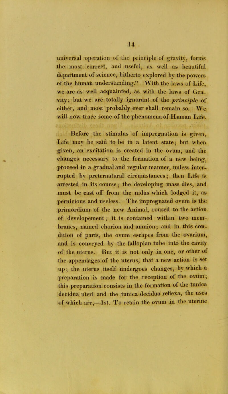 universal ojjei-atlon of the principle of fjravity, forms the most correct, aud useful, as well as beautiful department of science, hitherto explored by the powers ol the human understandinj^. With the laws of Life, we are as well acquainted, as with the laws of Gra- vity ; but we are totally i^orant of the principle of either, and most probably ever shall remain so. We will now trace some of the phenomena of Human Life. Before the stimulus of impregnation is given. Life may be said to be in a latent state; but when given, an excitation is created in the ovum, and the changes necessary to the formation of a new being, proceed in a gradual and regular manner, unless inter- rupted by preternatural circumstances; then Life is arrested in its course; the developing mass dies, and must be cast off from the nidus which lodged it, as pernicious and tiseless. The impregnated ovum is the primordium of the new Animal, roused to the action of developement; it is contained within two mem- branes, named chorion and amnion; and in this con- dition of parts, the ovum escapes from the ovarium, and is conveyed by the fallopian tube into the cavity of the uterus. But it is not only in one, or other of the appendages of the uterus, that a new action is set up; the uterus itself undergoes changes, by which a preparation is made for the reception of the ovum; this pi-eparation consists in the formation of the tmiica decidua uteri and the tunica decidua reflexa, the uses of which are,—1st. To retain the ovum in the uterine