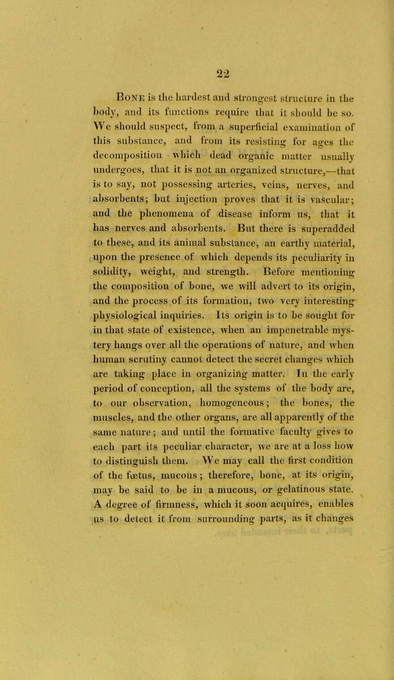 Bone is the hardest and strong-cst stnicture in the body, and its functions require ihat it should be so. We should suspect, from a superficial examination of this substance, and from its resisting for ao-es the decomposition which dead organic matter usually undergoes, that it is not an organized stiucture,—that is to say, not possessing ai'teries, veins, nerves, and absorbents; but injection proves that it is vascular; and the phenomena of disease inform us, that it has nerves and absorbents. But there is superadded to these, and its animal substance, an earthy material, upon the presence of which depends its peculiarity in solidity, weight, and strength. Before mentioning the composition of bone, we will advert to its origin, and the process of its formation, two very interesting physiological inquiries. Its origin is to be sought for in that state of existence, when an impenetrable mys- tery hangs over all the operations of nature, and when human scrutiny cannot detect the secret changes wliich are taking place in organizing matter. In the early period of conception, all the systems of the body are, to our observation, homogeneous; the bones, the muscles, and the other organs, are all apparently of the same nature; and until the formative faculty gives to each part its peculiai* character, we are at a loss how to distinguish them. We may call the first condition of the foetus, mucous; therefore, bone, at its origin, may be said to be in a mucous, or gelatinous state. A degree of firmness, which it soon accjuires, enables us to detect it from surrounding parts, as it changes