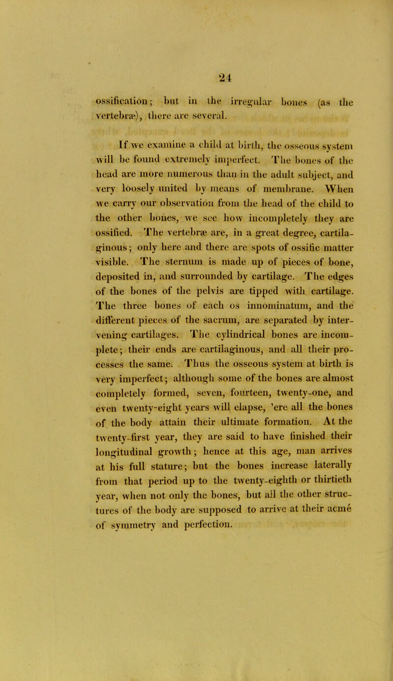 ossificalion; but in ihe irres^ular hones (as the vertebra'), there are several. If we exainiue a chihl at birth, the osseous system will be foiuid extremely imperfeet. Tlie bones of the head are more aumerous than in the adult subjeet, and very loosely united by means of membrane. When we carry oui- observation from the head of the ehild to the other bones, we see how incompletely they are ossified. The vertebrae are, in a great degree, cartila- ginous ; only here and there are spots of ossific matter visible. The sternum is made up of pieces of bone, deposited in, and surrounded by cartilage. The edges of the bones of the pelvis are tipped with cartilage. The three bones of each os innominatum, and the diiferent pieces of the sacrum, are separated by inter- vening cai'tilages. The cylindiical bones are incom- plete ; theii ends are cartilaginous, and all their pro- cesses the same. Thus the osseoxis system at birth is very imperfect; although some of the bones are almost completely formed, seven, fourteen, twenty-one, and even twenty-eight yeais will elapse, 'ere all the bones of the body attain their ultimate formation. At the twenty-first year, they are said to have finished their longitudinal growth; hence at this age, man arrives at his full stature; bnt the bones increase laterally from that period up to the tvventj-eighth or thirtieth year, when not only the bones, but all the other struc- tures of the body are supposed to arrive at their acme of symmetry and perfection.