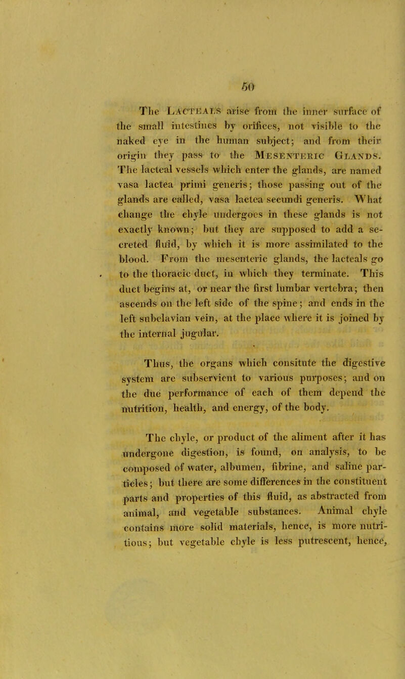 The LacTEAi;r ai-ise from the inner surface of the small intestines by orifices, not visible to the naked eye in the human subject; and from their origin they pa«s^ t» the Mesenteric Glands. The lacteal vessels which enter the glands, are named vasa lactea primi generis; those passing out of the glands are called, vasa lactea secundi generis. What change the chyle undergoes in these glands is not exactly known; but they are supposed to add a se- creted fluid, by which it is more assimilated to the blood. From the mesenteric glands, the lacteals go to the thoracic duct, iu which they terminate. This duct begins at, or near the first lumbar vertebra; then ascends on the left side of the spine ; and ends in the left subclavian vein, at the i)lace where it is joined by the internal jugulai'. Thus, the organs which consitnte the digestive system are subservient to various purposes; and on the due performance of each of them depend the nutrition, health, and energy, of the body. The chyle, or product of the aliment after it has undergone digestion, is found, on analysis, to be composed of water, albumen, filwine, and saline par- ticles ; but there are some differences in the constituent parts and properties of this fluid, as abstracted from animal, and vegetable substances. Animal chyle contains more solid materials, hence, is more nutri- tious; but vegetable chyle is less putrescent, hence,