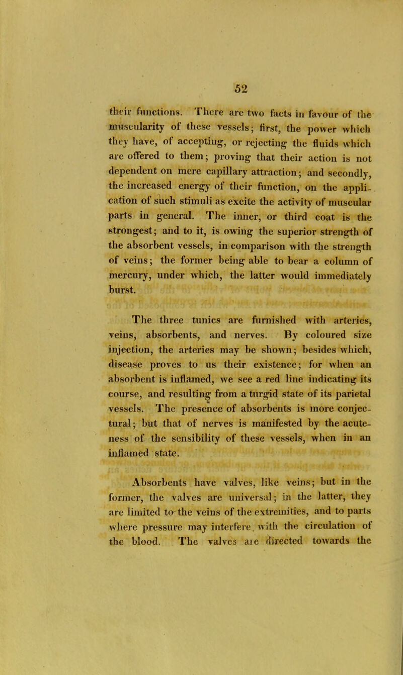 their functions. There arc two facts in favour of (lie muscularity of these vessels; first, the power which they have, of accepting, or rejecting the fluids which arc offered to them; proving tliat their action is not dependent on mere capillary attraction ; and secondly, the increased energy of their function, on the appli- cation of such stimuli as excite the activity of muscular parts in general. The inner, or third coat is the strongest; and to it, is owing the superior strength of the absorbent vessels, in comparison with the strength of veins; the former being able to bear a column of mercury, under which, the latter woidd immediately burst. The three tunics are furnished with arteries, veins, absorbents, and nerves. By coloured size injection, the arteries may be shown; besides which, disease proves to us their existence; for when an absorbent is inflamed, we see a red line indicating its course, and resulting from a turgid state of its parietal vessels. The presence of absorbents is more conjec- tural ; but that of nerves is manifested by the acute- ness of the sensibility of these vessels, when in an inflamed state. Absorbents have valves, like veins; but in the former, the valves are universiil; in the latter, they are limited to^the veins of the extremities, and to parts where pressure may interlere. with the circulation of the blood. The valves are directed towards the