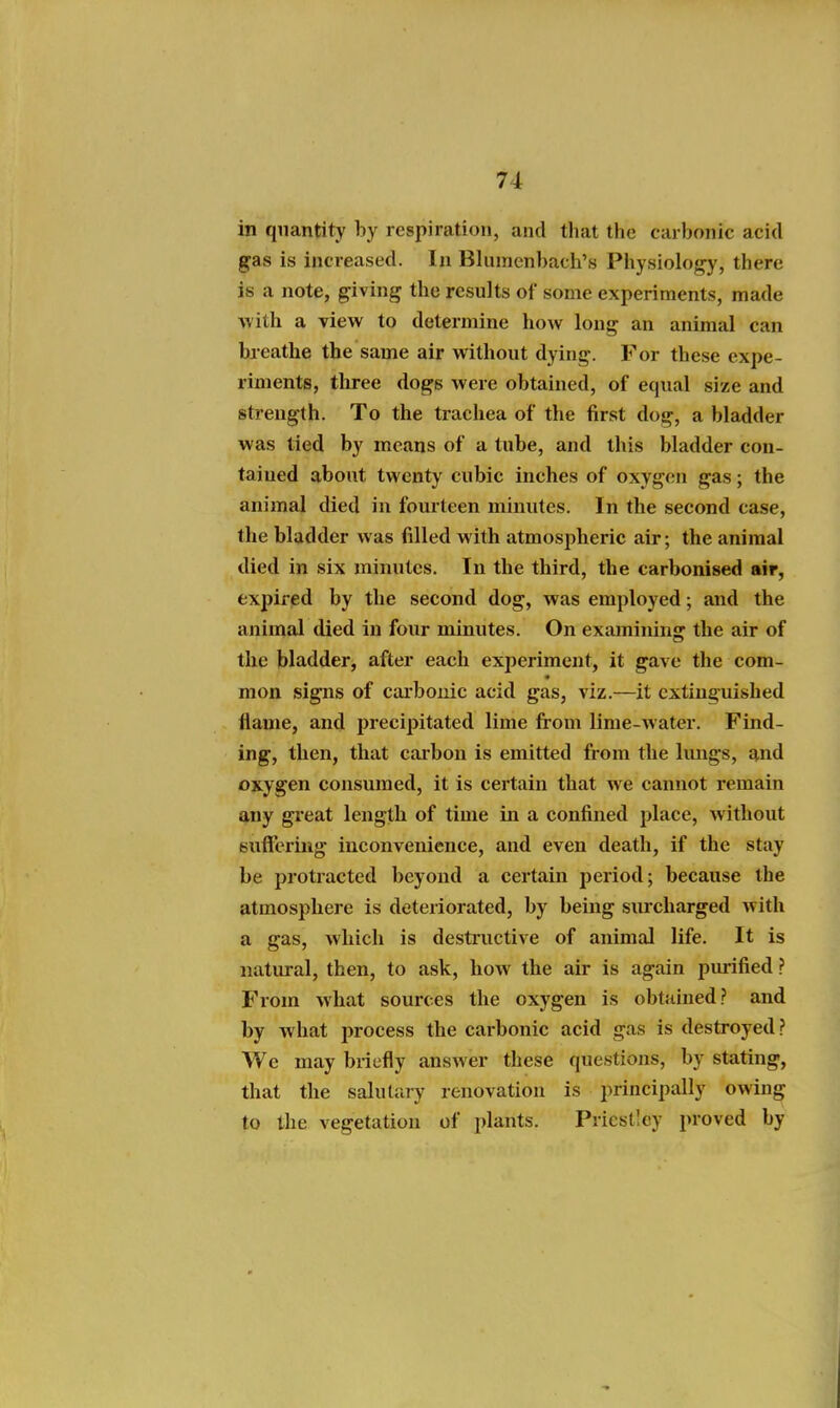 in quantity by respiration, and that the carbonic acid gas is increased. In Blumenbach's Physiology, there is a note, giving the results of some experiments, made Avith a view to determine how long an animal can breathe the same air without dying. For these expe- riments, tliree dogs were obtained, of equal size and strength. To the trachea of the first dog, a bladder was tied by means of a tube, and this bladder con- tained about twenty cubic inches of oxygen gas; the animal died in fourteen minutes. In the second case, the bladder was filled with atmospheric air; the animal died in six minutes. In the third, the carbonised air, expired by the second dog, was employed; and the animal died in four minutes. On examining the air of the bladder, after each experiment, it gave the com- mon signs of cai'bonic acid gas, viz.—it extinguished ilame, and precipitated lime from lime-water. Find- ing, then, that carbon is emitted from the hmgs, and oxygen consumed, it is certain that we cannot remain any great length of time in a confined place, without sutfering inconvenience, and even death, if the stay be protracted beyond a certain period; because the atmospbere is deteriorated, by being surcharged with a gas, which is destructive of animal life. It is natural, then, to ask, how the air is again pmified ? From what sources the oxygen is obtained? and by what process the carbonic acid gas is destroyed? We may briefly answer these questions, by stating, that the salutary renovation is principally owing to the vegetation of plants. Priestley proved by