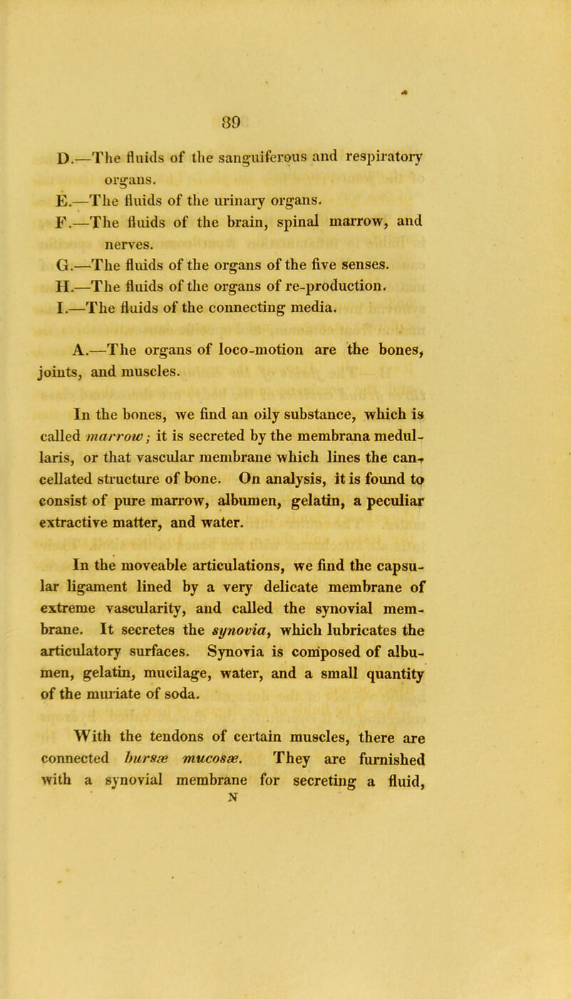 D. —The fluids of the sanguiferous and resjiiratory organs. E. —The fluids of the urinary organs. F. —The fluids of the brain, spinal marrow, and nerves. G. —The fluids of the organs of the five senses. H. —The fluids of the organs of re-production, I. —The fluids of the connecting media. A.—The organs of loco-motion are the bones^ joints, and muscles. In the bones, we find an oily substance, which is called marrow; it is secreted by the membrana medul- laris, or that vascular membrane which lines the can-r cellated stiucture of bone. On analysis, it is found to consist of pure man*ow, albumen, gelatin, a peculiar extractive matter, and water. In the moveable articulations, we find the capsu- lar ligament lined by a very delicate membrane of extreme vascularity, and called the synovial mem< brane. It secretes the synovia^ which lubricates the articulatory surfaces. Synovia is composed of albu- men, gelatin, mucilage, water, and a small quantity of the muiiate of soda. With the tendons of certain muscles, there are connected bursse mucosse. They are fiimished with a synovial membrane for secreting a fluid,