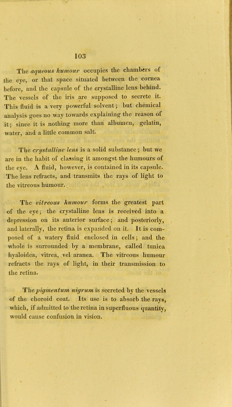 The aqueous humour occupies the chambers of the eye, or that space situated between the cornea before, and the capsule of the crystalline lens behind. The vessels of the ii'is are supposed to secrete it. This fluid is a very powei-ful solvent; but chemical analysis goes no way towards explaining the reason of it; since it is nothing more than albumen, gelatin, water, and a little common salt. The crystalline lens is a solid substance; but we are in the habit of classing it amongst the humours of the eye. A fluid, however, is contained in its capsule. The lens refracts, and transmits the rays of light to the vitreous humour. The vitreous humour forms the greatest part of the eye; the crystalline lens is received into a depression on its anterior surface; and posteriorly, and laterally, the retina is expanded on it. It is com- posed of a watery fluid enclosed in cells; and the whole is surromided by a membrane, called tunica hyaloidea, vitx'ea, vel aranea. The vitreous humour refracts the rays of light, in thefr transmission to the retina. Thepigmentum nigrum is secreted by the vessels of the choroid coat. Its use is to absorb the rays, which, if admitted to the retina in superfluous quantity, would cause confusion in vision. I