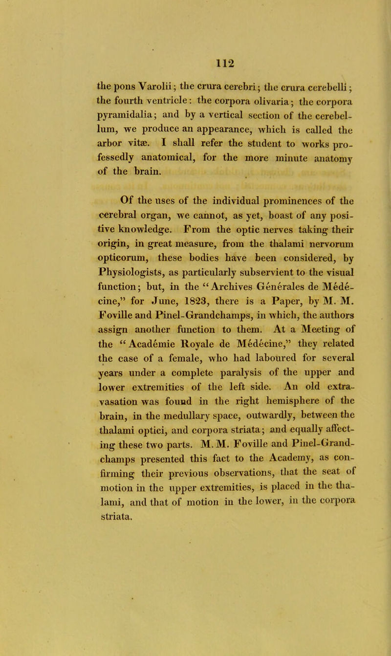 the pons Varolii; the crura cerebri; the crura cerebelli; the fourth ventricle: the corpora olivaria; the corpora pyrainidalia; and by a vertical section of the cerebel- lum, we produce an appearance, which is called the arbor vitae. I shall refer the student to works pro- fessedly anatomical, for the more minute anatomy of the brain. Of the uses of the individual prominences of the cerebral organ, we cannot, as yet, boast of any posi- tive knowledge. From the optic nerves taking their origin, in great measure, from the thalami nervorum opticorum, these bodies have been considered, by Physiologists, as particularly subservient to the visual function; but, in the Archives Generales de Mede- cine, for June, 1823, there is a Paper, by M. M. Foville and Pinel-Grandchamps, in which, the authors assign another function to them. At a Meeting of the Academic Royale de Medecine, they related the case of a female, who had laboured for several years under a complete paralysis of the upper and lower extremities of the left side. An old extra- vasation was found in the right hemisphere of the brain, in the medullary space, outwaidly, between the thalami optici, and corpora striata; and equally affect- ing these two parts. M. M. Foville and Pinel-Grand- champs presented this fact to the Academy, as con- firming their previous observations, that the seat of motion in the upper extremities, is placed in the tha- lami, and that of motion in the lower, in the corpora striata.