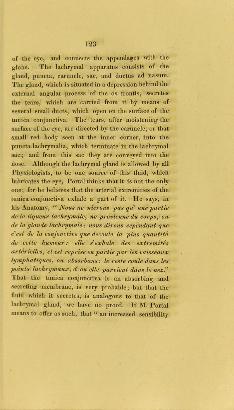 of the eye, and connects the appendages with the globe. The lachr}'inal apparatus consists of the gland, puncta, caruncle, sac, and ductus ad nasum. The gland, which is situated in a depression behind the external angiUai' process of the os frontis, secretes the tears, wWch are carried from it by means of several small ducts, which open on the surface of the tunica conjunctiva. The tears, after moistening the surface of the eye, are directed by the caruncle, or that small red body seen at the inner corner, into the pimcta lachrymalia, which terminate in the lachrymal sac; and from this sac they are conveyed into the nose. Although the lachrymal gland is allowed by all Physiologists, to be one source of this fluid, which lubricates the eye. Portal thinks that it is not the only one; for he believes that the arterial exti'emities of the tunica conjunctiva exhale a part of it. He says, in his Anatomy,  Nous ne nierons pas quC une partie de la liqueur lachrymale, ne provienne du corps, ou de la glande lachrymale; nous dirons cependant que c'est de la conjonctive que decoule la plus quantity de cette humeur: elle s'exhale des extremites arterielles, et est reprise en partie par les vaisseaux lymphatiques, ou absorbans: le reste coule dans les points lachrymaux, d' ou elle parvient dans le nez.''' That the tunica conjunctiva is an absorbing and secreting membrane, is very probable; but that the fluid which it secretes, is analogous to that of the lachrymal gland, we have no proof. If M. Portal means to oflFer as such, that  an increased sensibility
