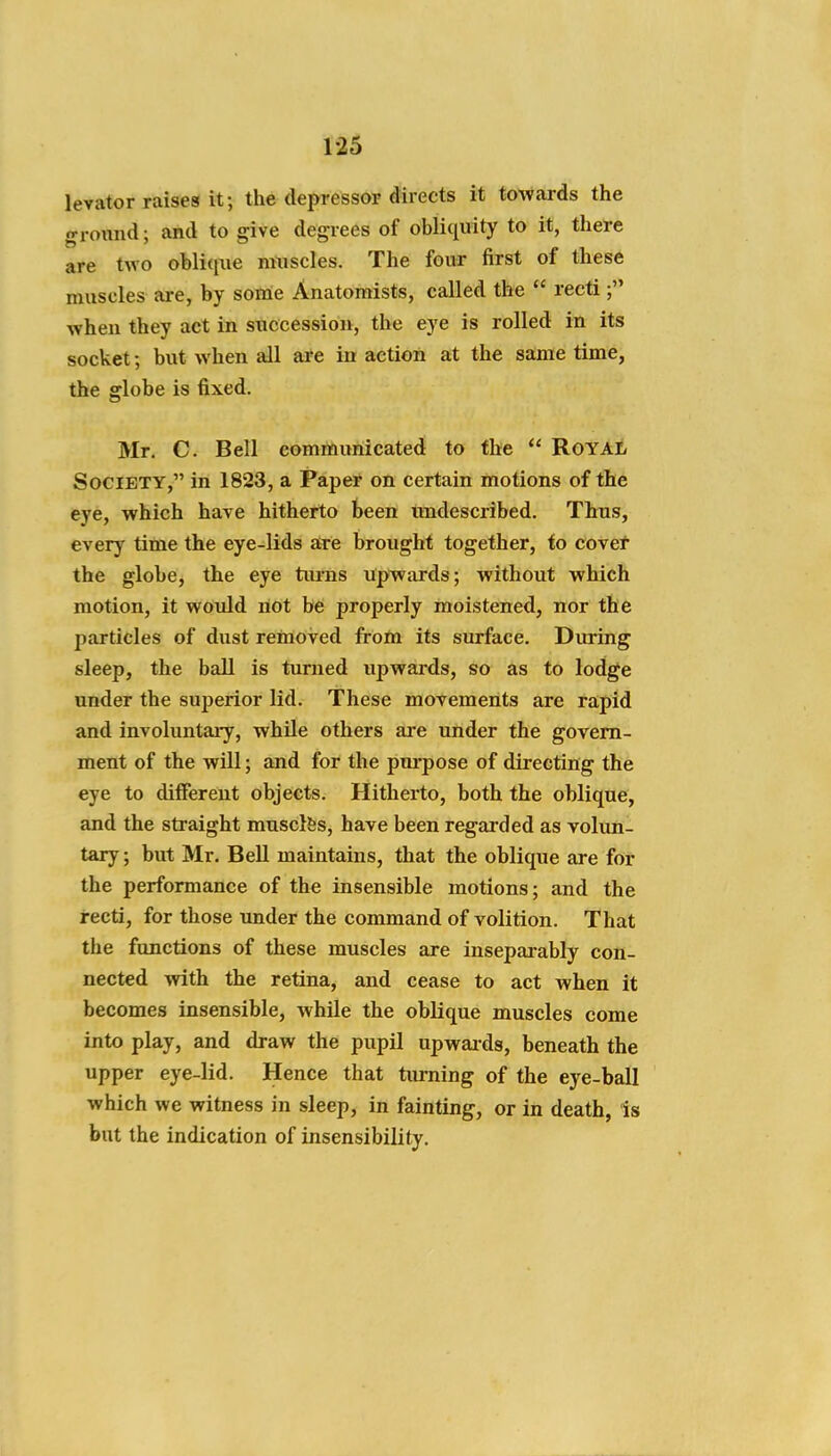 levator raises it; the depressor directs it towards the ground; and to give degrees of obliquity to it, there are two oblique muscles. The four first of these muscles are, by soirie Anatomists, called the  recti when they act in succession, the eye is rolled in its socket; but when all are in action at the same time, the globe is fixed. Mr. C. Bell communicated to the  RoyaJj Society, in 1823, a Paper on certain motions of the eye, which have hitherto been imdescribed. Thus, every time the eye-lids atre brought together, fo covet the globe, the eye turns upwards; without which motion, it would not be properly moistened, nor the particles of dust removed from its surface. During sleep, the ball is turned upwards, so as to lodge under the superior lid. These movements are rapid and involuntaiy, while others ai-e under the govern- ment of the will; and for the purpose of directing the eye to different objects. Hitherto, both the oblique, and the straight musclfes, have been regarded as volun- tary ; but Mr. BeU maintains, that the oblique are for the performance of the insensible motions; and the recti, for those imder the command of volition. That the functions of these muscles are insepai-ably con- nected with the retina, and cease to act when it becomes insensible, while the oblique muscles come into play, and draw the pupil upwaids, beneath the upper eye-lid. Hence that turning of the eye-ball which we witness in sleep, in fainting, or in death, is but the indication of insensibility.
