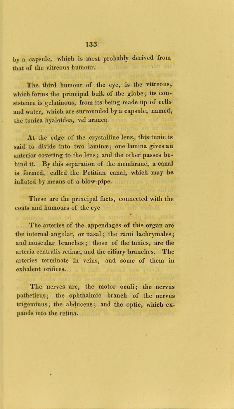 by a capsule, which is most probably derived from that of the vitreous humour. The third humour of the eye, is the vitreous, Avhich forms the principal bulk of the globe; its con- sistence is gelatinous, from its being made up of cells and water, which are surrounded by a capsule, named, the tunica hyaloidea, vel aranea. At the edge of the crystalline lens, this tunic is said to divide into two laminae; one lamina gives an anterior covering to the lens; and the other passes be- hind it. By this separation of the membrane, a canal is formed, called the Petitian canal, which may be inflated by means of a blow-pipe. These are the principal facts, connected with the coats and humours of the eye. The arteries of the appendages of this organ are the internal augidar, or nasal; the rami lachrymales; and muscular branches ; those of the tunics, are the arteria centi'alis retinae, and the ciliary branches. The arteries terminate in veins, and some of them in exhalent orifices. The nerves are, the motor oculi; the nervus patheticus; the ophthalmic branch of the nervus trigeminus; the abducens; and the optic, which ex- pands into the retina. «