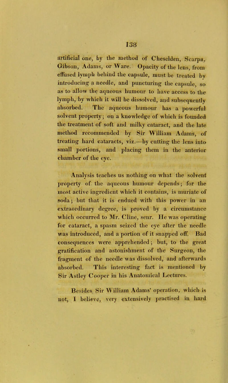 artificial one, by the method of Cheselden, Scarpa, Gibson, Adams, or Ware. Opacity of the lens, from effused lymph behind the capsule, must be treated by introducinj^ a needle, and puncturing the capsule so as to allow the aqueous humour to liave access to the lymph, by which it will be dissolved, and subsequently absorbed. The aqueous humour has a powerful solvent property; on a knowledge of which is founded the treatment of soft and milky cataract, and the late method recommended by Sir William Adams, of treating hard cataracts, viz.—by cutting the lens into small portions, and placing them in the anterior chamber of the eye. Analysis teaches us nothing on what the .solvent property of the aqueous humour depends; for the most active ingredient which it contains, is muriate of soda; but that it is endued with this power in an extraordinai-y degree, is proved by a circumstance which occurred to Mr. Cline, senr. He was operating for cataract, a spasm seized the eye after the needle was introduced, and a portion of it snapped off. Bad tonsequences were apprehended; but, to the great gratification and astonishment of the Surgeon, the fragment of the needle was dissolved, and afterwards absorbed. This interesting fact is mentioned by Sir Astley Cooper in his Anatomical Lectures. Besides Sir William Adams' operation, which is not, I believe, very extensively practised in haid