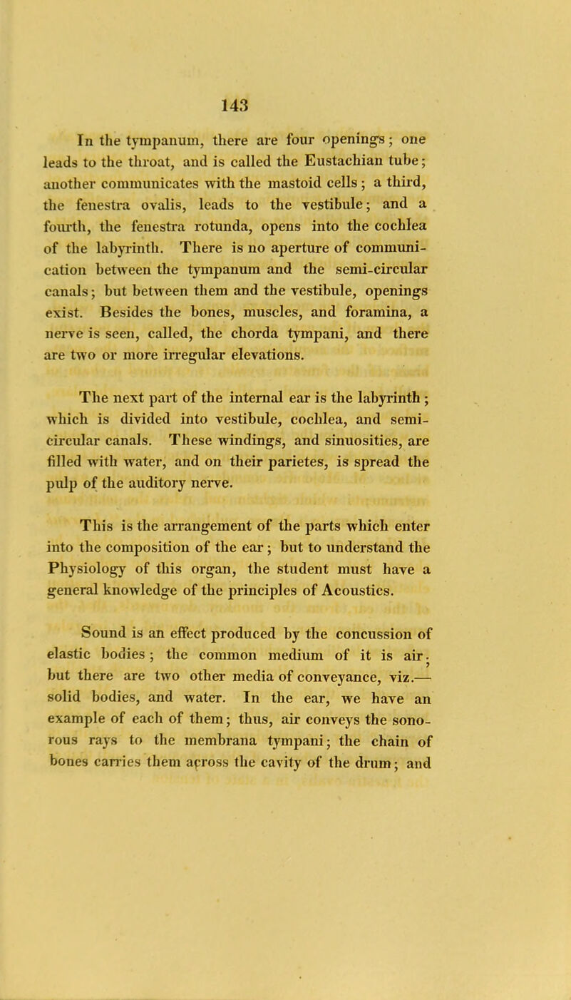 In the tympanum, there are four opening's; one leads to the throat, and is called the Eustachian tube; another communicates with the mastoid cells ; a third, the fenestra ovalis, leads to the vestibule; and a fourth, the fenestra rotunda, opens into the cochlea of the labyrinth. There is no aperture of communi- cation between the tympanum and the semi-circular canals; but between them and the vestibule, openings exist. Besides the bones, muscles, and foramina, a nerve is seen, called, the chorda tympani, and there are two or more irregular elevations. The next part of the internal ear is the labyrinth ; which is divided into vestibule, cochlea, and semi- circular canals. These windings, and sinuosities, are filled with water, and on their parietes, is spread the pulp of the auditory nei-ve. This is the arrangement of the parts which enter into the composition of the ear; but to understand the Physiology of this organ, the student must have a general knowledge of the principles of Acoustics. Sound is an effect produced by the concussion of elastic bodies ; the common medium of it is air j but there are two other media of conveyance, viz.— solid bodies, and water. In the ear, we have an example of each of them; thus, air conveys the sono- rous rays to the membrana tympani; the chain of bones carries them across the cavity of the drum; and