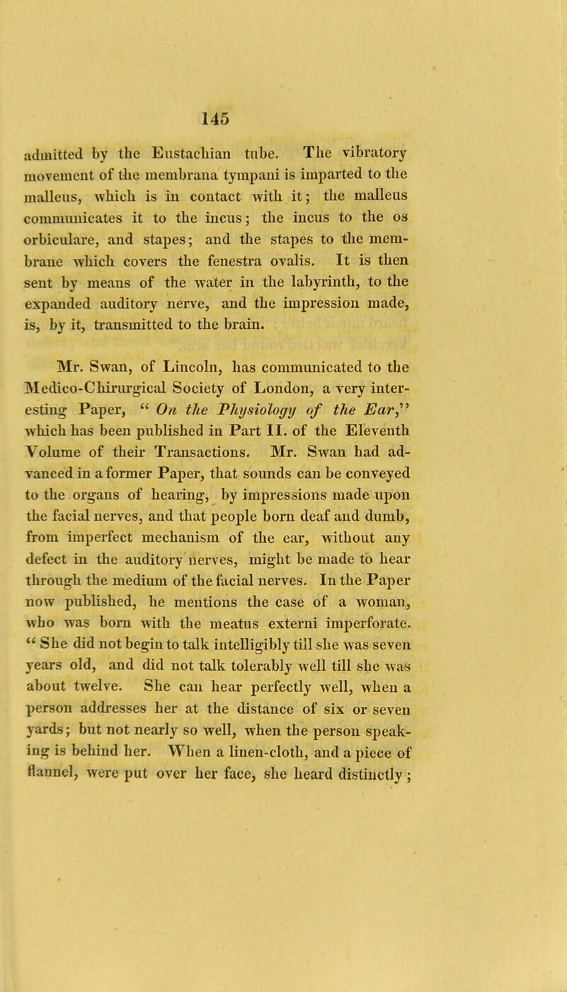 admitted by the Eustachian tube. The vibratory movement of the raembrana tympani is imijarted to the malleus, which is in contact with it; the malleus commmiicates it to the incus; the incus to the os orbiculare, and stapes; and the stapes to the mem- brane which covers the fenestra ovalis. It is then sent by means of the water in the labyrinth, to the expanded auditory nerve, and the impi*ession made, is, by it, transmitted to the brain. Mr. Swan, of Lincoln, has communicated to the Medico-Chirm-gical Society of London, a very inter- esting Paper,  On the Physiology of the Ear,^^ which has been published in Part II. of the Eleventh Volume of their Transactions. Mr. Swan had ad- vanced in a former Pajjer, that sounds can be conveyed to the organs of hearing, by impressions made upon the facial nerves, and that people bom deaf and dumb, from imperfect mechanism of the ear, without any defect in the auditory nerves, might be made to hear through the medium of the facial nerves. In the Paper now published, he mentions the case of a woman, who was bom with the meatus externi imperforate.  She did not begin to talk intelligibly till she was seven years old, and did not talk tolerably well till she Avas about twelve. She can hear perfectly well, when a person addresses her at the distance of six or seven yards; but not nearly so well, when the person speak- ing is behind her. When a linen-cloth, and a jnece of flannel, were put over her face, she heard distinctly;
