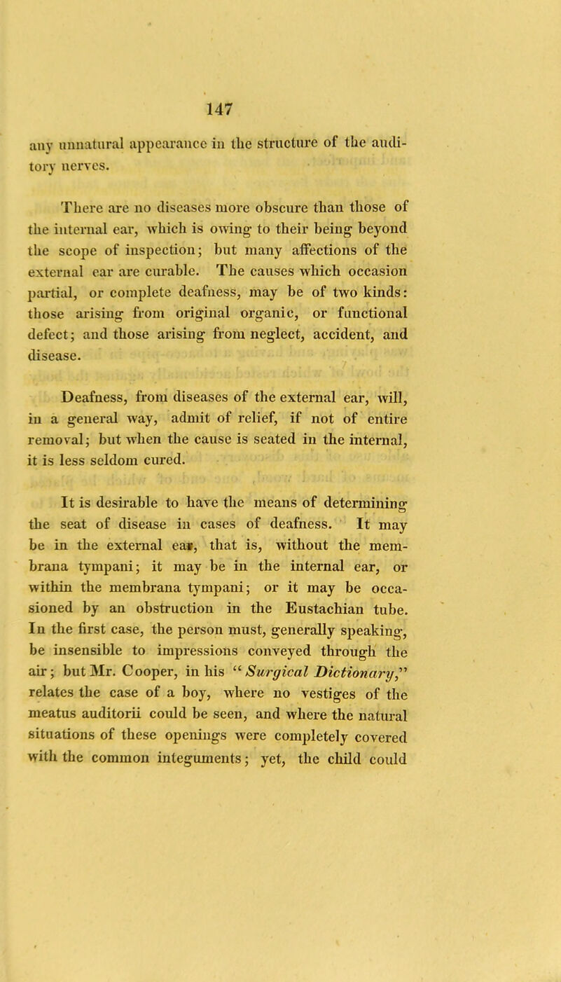 any unnatural appearance in the structure of the audi- tory nerves. There are no diseases more obscure than those of the internal ear, Avhich is omng to their being beyond the scope of inspection; but many affections of the external ear are curable. The causes which occasion partial, or complete deafness, may be of two kinds: those arising from original organic, or functional defect; and those arising from neglect, accident, and disease. Deafness, from diseases of the external ear, will, in a general way, admit of relief, if not of entire removal; but when the cause is seated in the internal, it is less seldom cured. It is desirable to have tlie means of determining: the seat of disease in cases of deafness. It may be in the external ea», that is, without the mem- brana tympani; it may be in the internal ear, or within the membrana tympani; or it may be occa- sioned by an obstruction in the Eustachian tube. In the first case, the person must, generally speaking, be insensible to impressions conveyed through the air; but Mr. Cooper, in his Surgical Dictionary,'''' relates the case of a boy, where no vestiges of the meatus auditorii could be seen, and where the natural situations of these openings were completely covered with the common integuments; yet, the child could