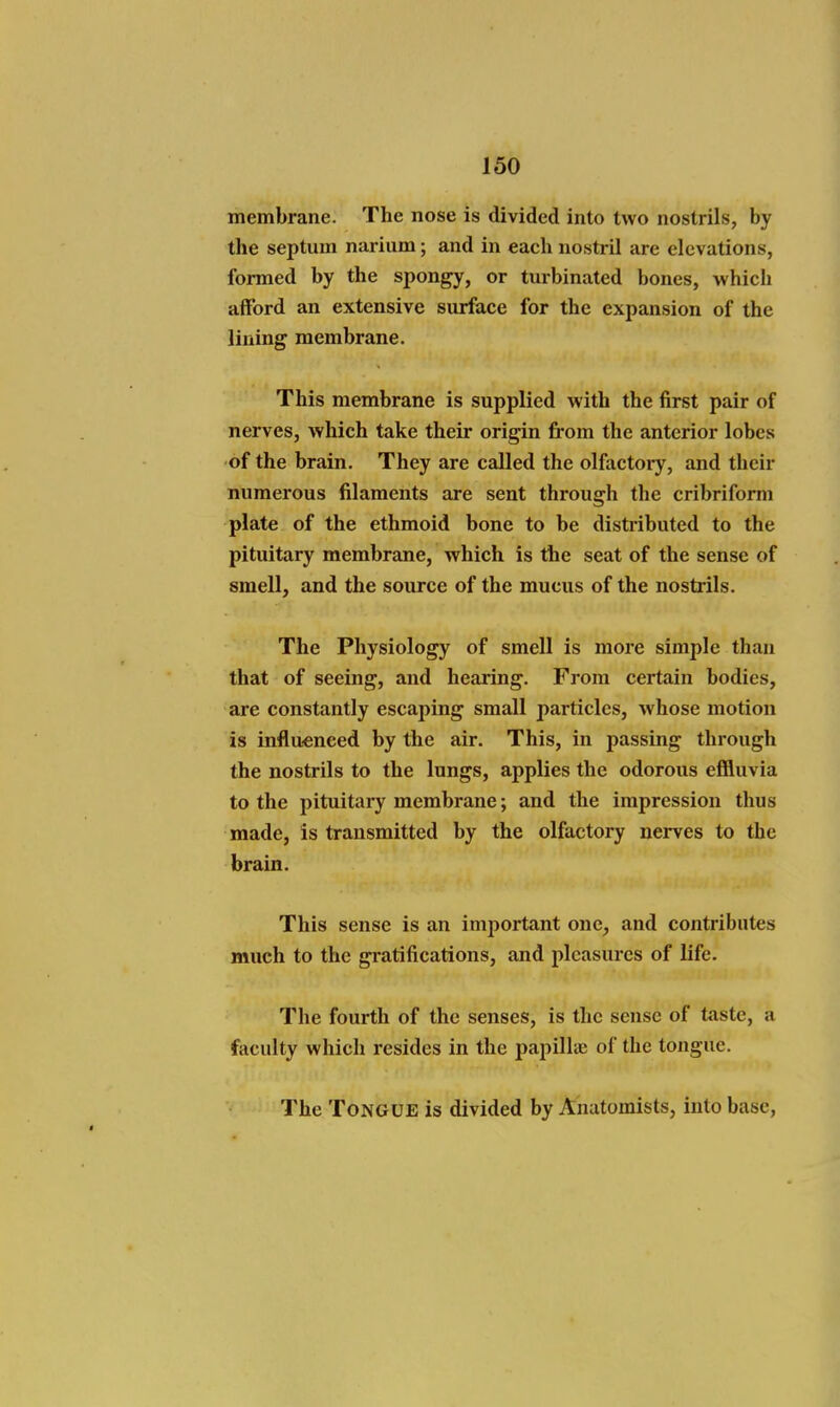 membrane. The nose is divided into two nostrils, by the septum nariiim; and in each nostril are elevations, formed by the spongy, or turbinated bones, which afford an extensive surface for the expansion of the lining membrane. This membrane is supplied with the first pair of nerves, which take their origin from the anterior lobes of the brain. They are called the olfactory, and their numerous filaments are sent through the cribriform plate of the ethmoid bone to be distributed to the pituitary membrane, which is the seat of the sense of smell, and the source of the mucus of the nostrils. The Physiology of smell is more simple than that of seeing, and hearing. From certain bodies, are constantly escaping small particles, whose motion is influenced by the air. This, in passing through the nostrils to the lungs, applies the odorous effluvia to the pituitary membrane; and the impression thus made, is transmitted by the olfactory nerves to the brain. This sense is an important one, and contributes much to the gratifications, and pleasures of life. The fourth of the senses, is the sense of taste, a faculty which resides in the papillie of the tongue. The Tongue is divided by Anatomists, into base,