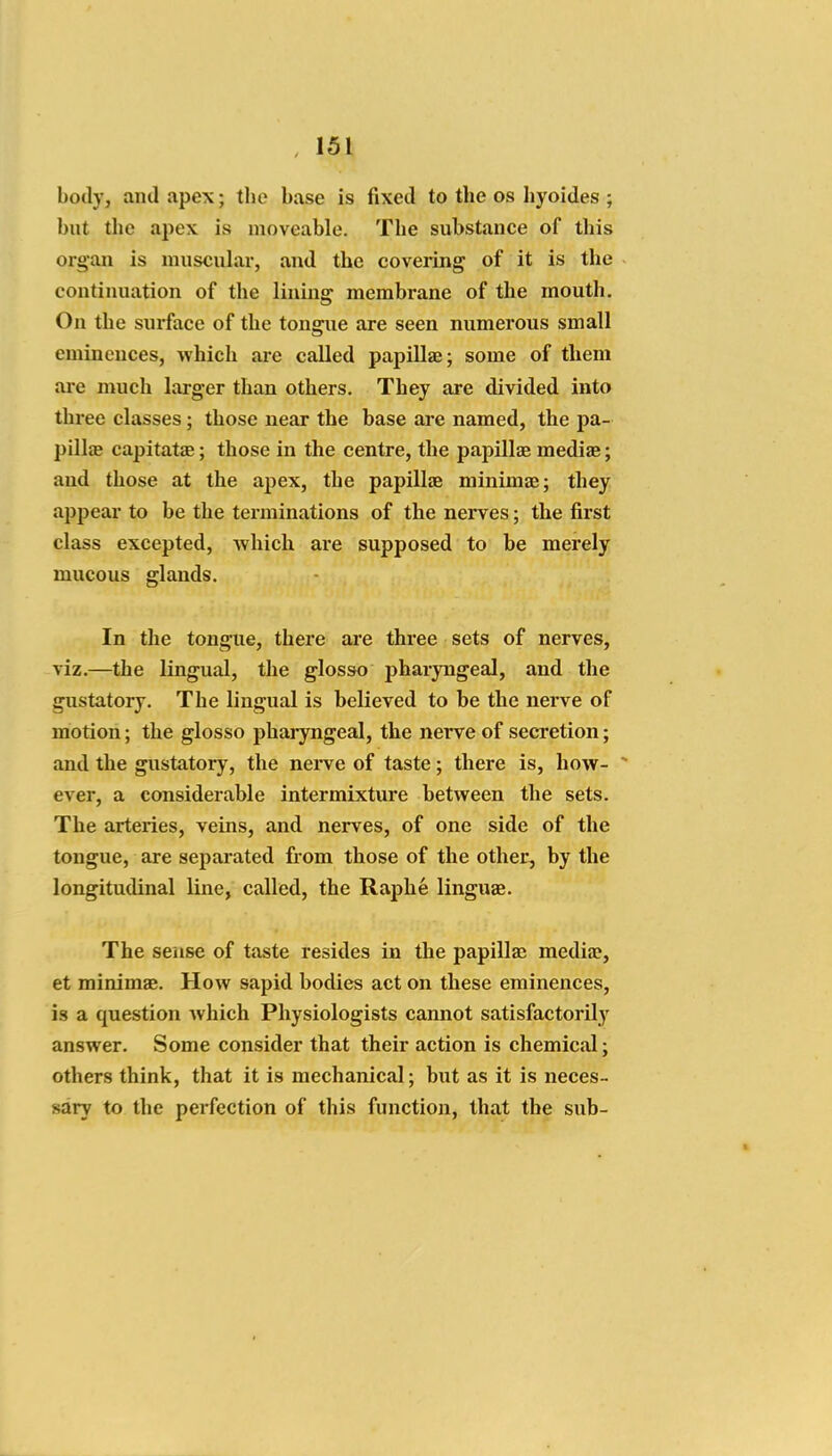 body, and apex; the base is fixed to the os liyoides ; but the apex is moveable. The substance of this organ is muscular, and the covering of it is the continuation of the lining membrane of the mouth. On the surface of the tongue are seen numerous small eminences, which are called papillae; some of them are much larger than others. They are divided into three classes; those near the base ai*e named, the pa- pillag capitatsE; those in the centre, the papillae medise; and those at the apex, the papillae minimae; they appear to be the terminations of the nerves; the first class excepted, which are supposed to be merely mucous glands. In the tongue, there axe three sets of nerves, viz.—the lingual, the glosso pharyngeal, and the gustatory. The lingual is believed to be the nerve of motion; the glosso pharyngeal, the nerve of secretion; and the gustatory, the nei've of taste; there is, how- - ever, a considerable intermixture between the sets. The arteries, veins, and nerves, of one side of the tongue, are separated from those of the other, by the longitudinal line, called, the Raphe linguae. The sense of taste resides in the papilla2 media?, et minimae. How sapid bodies act on these eminences, is a question Avhich Physiologists cannot satisfactorily answer. Some consider that their action is chemical; others think, that it is mechanical; but as it is neces- sary to the perfection of this function, that the sub-
