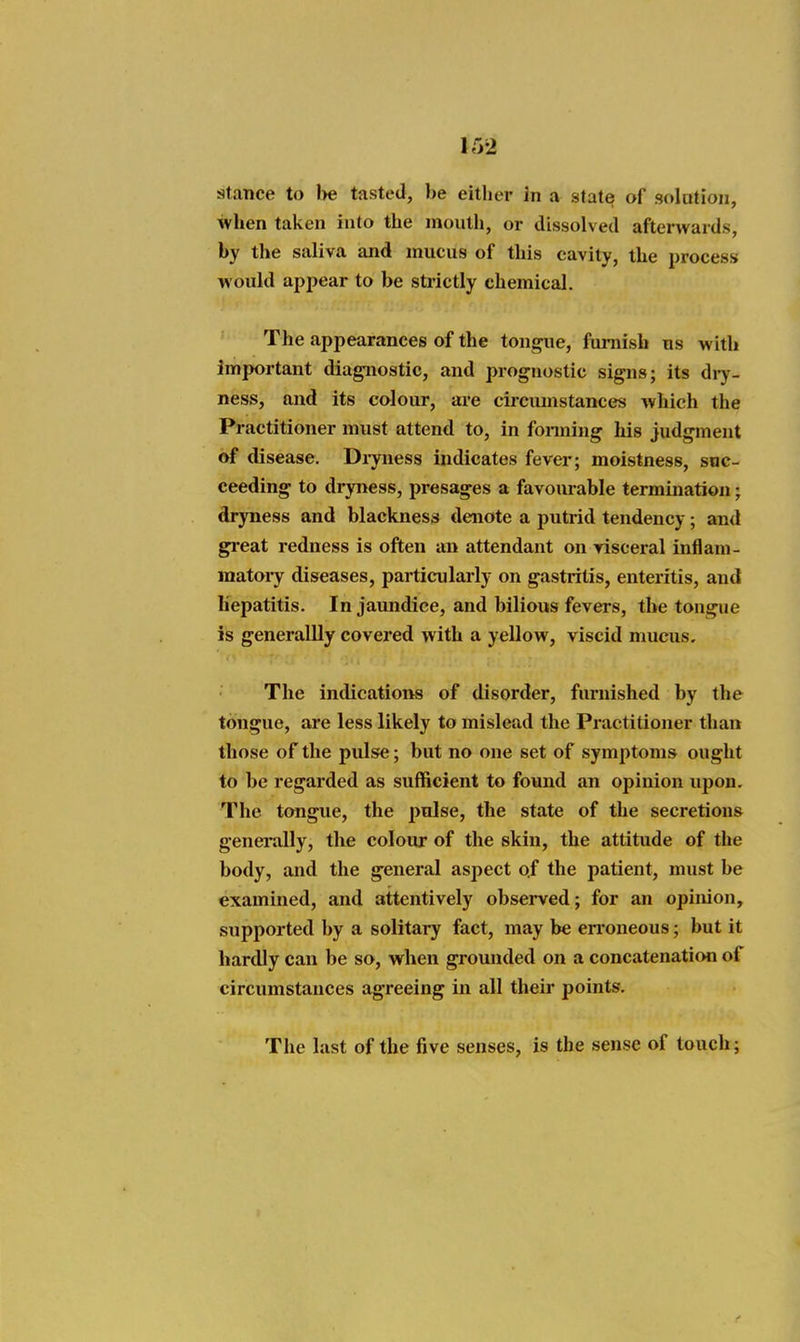 ir>2 stance to l>e tasted, be either in a state of solotion, when taken into the mouth, or dissolved afterwards, by the saliva and mucus of this cavity, the process would appear to be strictly chemical. The appearances of the tongue, furnish us with important dia^iostic, and prognostic signs; its diy- ness, and its colour, are circumstances which the Practitioner must attend to, in fonning Ms judgment of disease. Di-yness indicates fevei-; moistness, suc- ceeding to dryness, presages a favourable termination; dryness and blackness denote a putrid tendency; and gi'eat redness is often an attendant on risceral inflam- matoi-y diseases, particularly on gastritis, enteritis, and Hepatitis. In jaundice, and bilious fevers, the tongue is generallly covered with a yellow, viscid mucus. The indications of disorder, furnished by the tongue, are less likely to mislead the Practitioner than those of the pulse; but no one set of symptoms ought to be regarded as sufficient to found an opinion upon. The tongue, the pulse, the state of the secretions generally, the colour of the skin, the attitude of the body, and the general aspect o.f the patient, must be examined, and attentively obsei-ved; for an opinion, supported by a solitary fact, may be erroneous; but it hardly can be so, when grounded on a concatenation of circumstances agreeing in all their points. The last of the five senses, is the sense of touch;