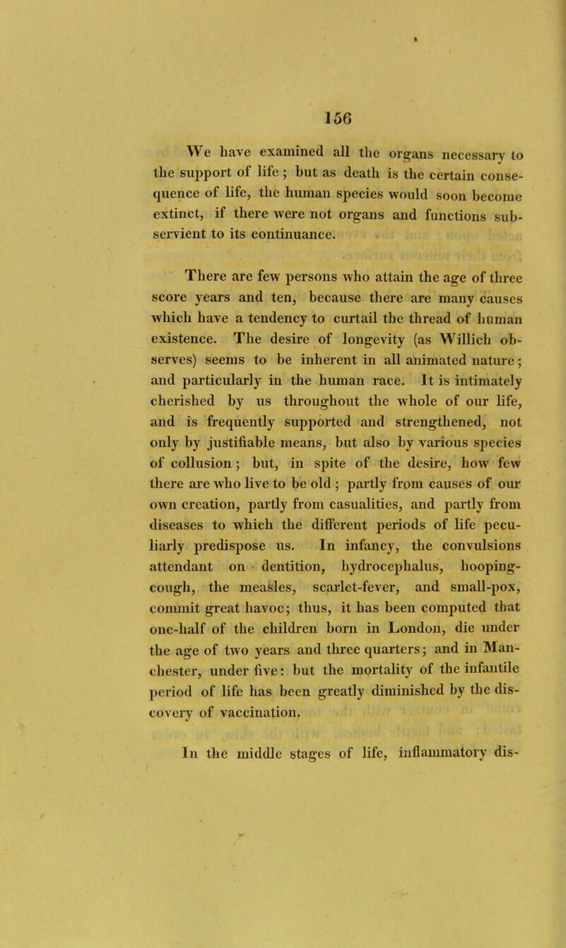 We Lave examined all the organs necessary to the support of life ; but as death is the certain conse- quence of life, the human species would soon become extinct, if there were not organs and functions sub- seiTient to its continuance. There are few persons who attain the age of three score years and ten, because there are many causes wliich have a tendency to curtail the thread of human existence. The desire of longevity (as Willich ob- serves) seems to be inherent in all animated nature; and particularly in the human race. It is intimately cherished by us throughout the whole of our life, and is frequently supported and strengthened, not only by justifiable means, but also by various species of collusion; but, in spite of the desire, how few there are who live to be old ; partly from causes of our own creation, partly from casualities, and partly from diseases to which the diflFerent periods of life pecu- liarly predispose us. In infancy, the convulsions attendant on dentition, hydrocephalus, hooping- cough, the meaisles, scarlet-fever, and small-pox, commit great havoc; thus, it has been computed that one-half of the children bom in London, die under the age of two years and three quarters; and in Man- chester, under five: but the mortality of the infantile period of life has been greatly diminished by the dis- covery of vaccination. In the middle stages of life, inflammatory dis-