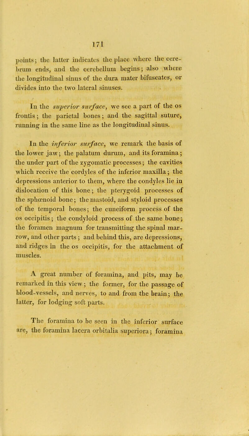 points; the latter indicates the place where the cere- brum ends, and the cerebellum begins; also where the longitudinal sums of the dm-a mater bifuscates, or divides into the two lateral sinuses. In the superior surface, we see a part of the os frontis; the parietal bones; and the sagittal suture, nmning in the same line as the longitudinal sinus. In the inferior surface, we remark the basis of the lower jaw; the palatum durum, and its foramina; the under part of the zygomatic processes; the cavities which receive the cordyles of the inferior maxilla; the depressions anterior to them, where the condyles lie in dislocation of this bone; the pterygoid processes of the sphcenoid bone; the mastoid, and styloid processes of the temporal bones; the cuneiform process of the OS occipitis; the condyloid process of the same bone; the foramen magnum for transmitting the spinal mar- row, and other parts; and behind this, are depressions, and lidges in the os occipitis, for the attachment of muscles. A great number of foramina, and pits, may be remarked in this view ; the former, for the passage of blood-vessels, and nerves, to and from the brain; the latter, for lodging soft parts. The foramina to be seen in the inferior surface are, the foramina lacera orbitalia superiora; foramina