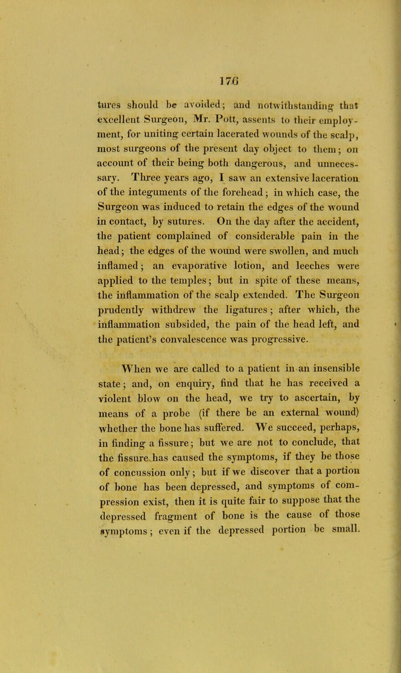 tures should be avoided; find notwithstandiiii? that excellent Surgeon, Mr. Pott, assents to their employ- ment, for uniting certain lacerated wounds of the seal]), most surgeons of the present day object to them; on account of their being both dangerous, and unneces- sary. Tlu'ee years ago, I saw an extensive laceration of the integuments of the forehead; in w hich case, the Surgeon was induced to retain the edges of the wound in contact, by sutures. On the day after the accident, the patient complained of considerable pain in the head; the edges of the woimd were swollen, and much inflamed; an evaporative lotion, and leeches were applied to the temples; but in spite of these means, the inflammation of the scalp extended. The Smgeon prudently withdi-ew the ligatures; after Avliich, the inflammation subsided, the pain of the head left, and the patient's convalescence was progiessive. When we are called to a patient in an insensible state; and, on enquiry, find that he has received a violent blow on the head, Ave tiy to ascertain, by means of a probe (if there be an external woimd) whether the bone has suffered. We succeed, perhaps, in finding a fissure; but we are not to conclude, that the fissure has caused the symptoms, if they be those of concussion only; but if we discover that a portion of bone has been depressed, and symptoms of com- pression exist, then it is quite fair to suppose that the depressed fragment of bone is the cause of those symptoms; even if the depressed portion be small.