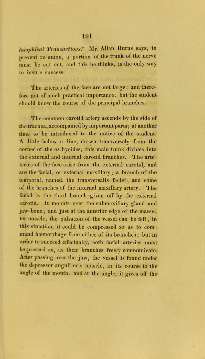 losophical Transactionsr Mr. Allan Burns says, to prevent re-union, a portion of the trunk of the nerve must be cut out, and this he thinks, is the only way to insure success. The arteries of the face are not large; and there- fore not of much practical importance; but the student should know the com-se of the principal branches. The common carotid artery ascends by the side of the trachea, accompanied by important parts; at another time to be introduced to the notice of the student. A little below a line, drawn transversely fiom the comer of the os hyoides, this main trunk divides into the external and internal carotid branches. The arte- teries of the face arise from the external carotid, and are the facial, or external maxillary; a branch of the temporal, named, the transversalis faciei; and some of the branches of the internal maxillary artery. The facial is the third branch given off by the external carotid. It mounts over the submaxillary gland and jaw-bone; and just at the anterior edge of the masse- ter muscle, the pulsation of the vessel can be felt; in this situation, it could be compressed so as to com- mand hcEmorrhage from either of its branches; but in order to succeed effectually, both facial aileries must be pressed on^ as their branches freely communicate. After passing over the jaw, the vessel is found under the depressor anguli oris muscle, in its course to the angle of the mouth; and at the angle, it gives off the