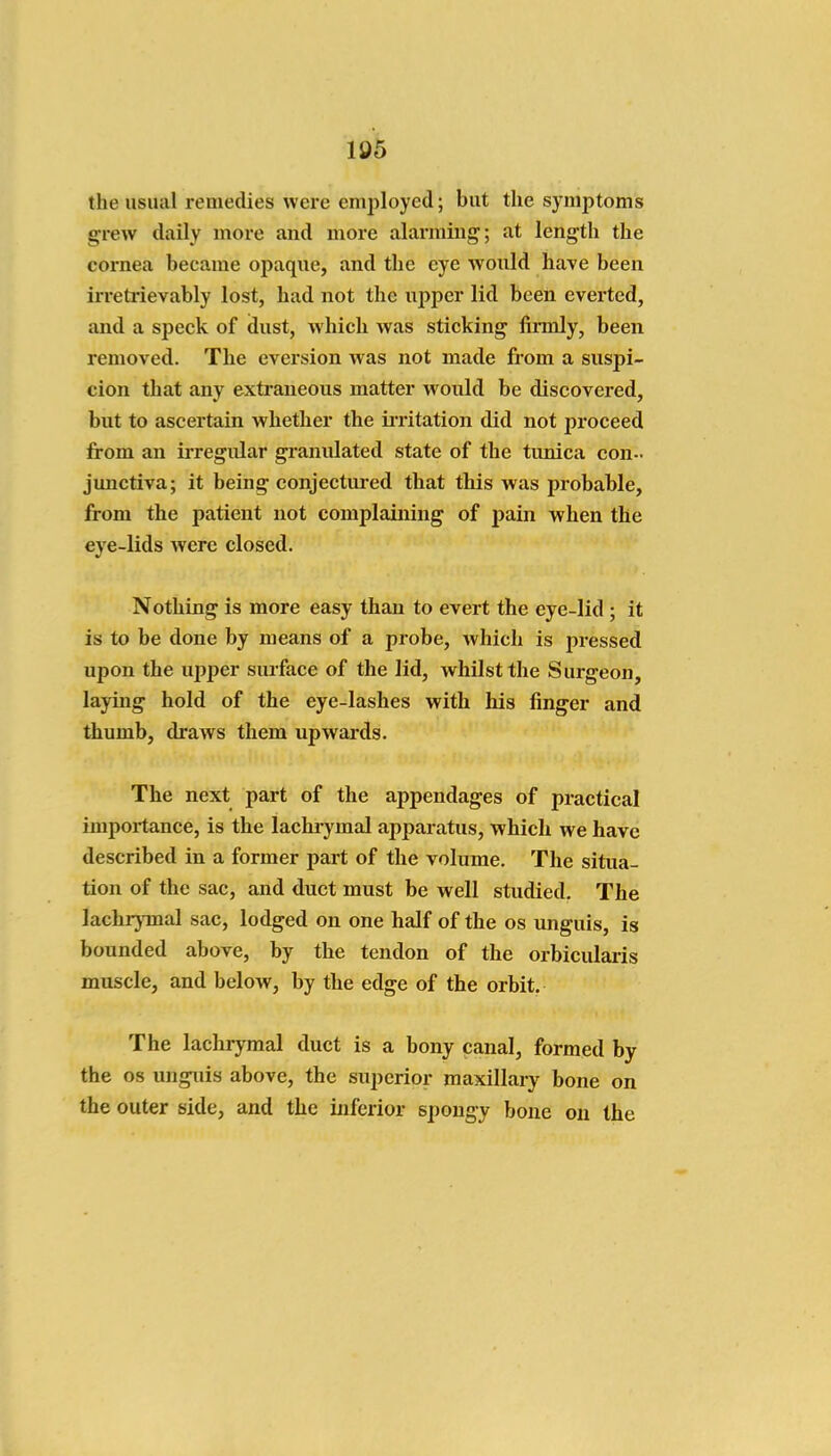 105 the usual remedies were employed; but the symptoms grew daily more and more alarming; at length the cornea became opaque, and the eye would have been in-etiievably lost, had not the upper lid been everted, and a speck of dust, which was sticking firmly, been removed. The evei'sion was not made from a suspi- cion that any exti'aneous matter would be discovered, but to ascertain whether the iiTitation did not proceed jfrom an irregular granulated state of the tunica con- junctiva; it being conjectiu*ed that this was probable, from the patient not complaining of pain when the eye-lids were closed. Nothing is more easy than to evert the eye-lid ; it is to be done by means of a probe, which is pressed upon the upper surface of the lid, whilst the Surgeon, laying hold of the eye-lashes with his finger and thumb, draws them upwards. The next part of the appendages of practical importance, is the lachiymal apparatus, which we have described in a former part of the volume. The situa- tion of the sac, and duct must be well studied. The lachrjinal sac, lodged on one half of the os imguis, is bounded above, by the tendon of the orbicularis muscle, and below, by the edge of the orbit. The lachrymal duct is a bony canal, formed by the OS unguis above, the superior maxillaiy bone on the outer side, and the inferior spongy bone on the