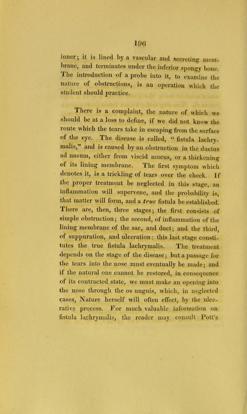inner; it is lined by a vascular and secreting iiieni- branc, and terminates under the inferior spongy bone. The introduction of a probe into it, to exaniijie the nature of obstructions, is an operation which the student should practice. There is a comjJaint, the nature of which we should be at a loss to define, if we did not know the route which the tears take in escapijig from the surface of the eye. The disease is called, « fistula lachry- malis, and is caused by an obstruction in the ductus ad nasum, either from viscid mucus, or a thickening of its lining membrane. The first symptom which denotes it, is a trickling of tears over the cheek. If the proper treatment be neglected in this stage, an inflammation Avill supei-vene, and the probability is, that matter will form, and a true fistula be established. There are, then, three stages; the first consists of simple obstruction; the second, of inflammation of the lining membrane of the sac, and duct; and the third, of suppuration, and ulceration: this last stage consti- tutes the time fistula lachrj'malis. The tieatment depends on the stage of the disease; but a passage for the tears into the nose must eventually be made; and if the natural one cannot be restored, in consequence of its contracted state, we must make an opening into the nose through the os unguis, which, in neglected cases, Natui-e herself will often effect, by the ulce- rativp process. For much valuable information on fistula lachrymulis, the reader may consult Pott's