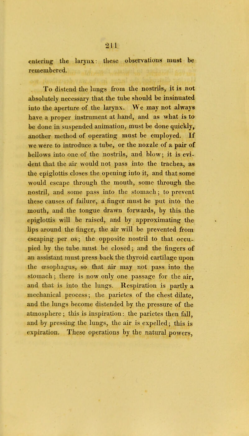 euteriug the larynx: these observations must be remembered. To distend the lungs from the nostrils, it is not absolutely necessary that the tube should be insinuated into the aperture of the larynx. We may not always have a projjer instrument at hand, and as what is to be done in suspended animation, must be done quickly, another method of operating must be employed. If we were to introduce a tube, or the nozzle of a pair of bellows into one of the nosti-ils, and blow; it is evi- dent that the air would not pass into the trachea, as the epiglottis closes the opening into it, and that some would escape through the mouth, some through the nostril, and some pass into the stomach; to prevent these causes of failure, a finger must be put into the mouth, and the tongue drawn forwards, by this the epiglottis will be raised, and by approximating the lips around the finger, the air will be prevented from escaping per os; the opposite nostril to that occu- pied by the tube must be closed; and the fingers of an assistant must press back the thyroid cartilage upon the CESophagus, so that air may not pass into the stomach; there is now only one passage for the air, and that is into the lungs. Respiration is partly a mechanical process; the parietes of the chest dilate, and the lungs become distended by the pressure of the atmosphere; this is inspiration: the parietes then fall, and by pressing the lungs, the air is expelled; this is expiration. These operations by the natural powers.