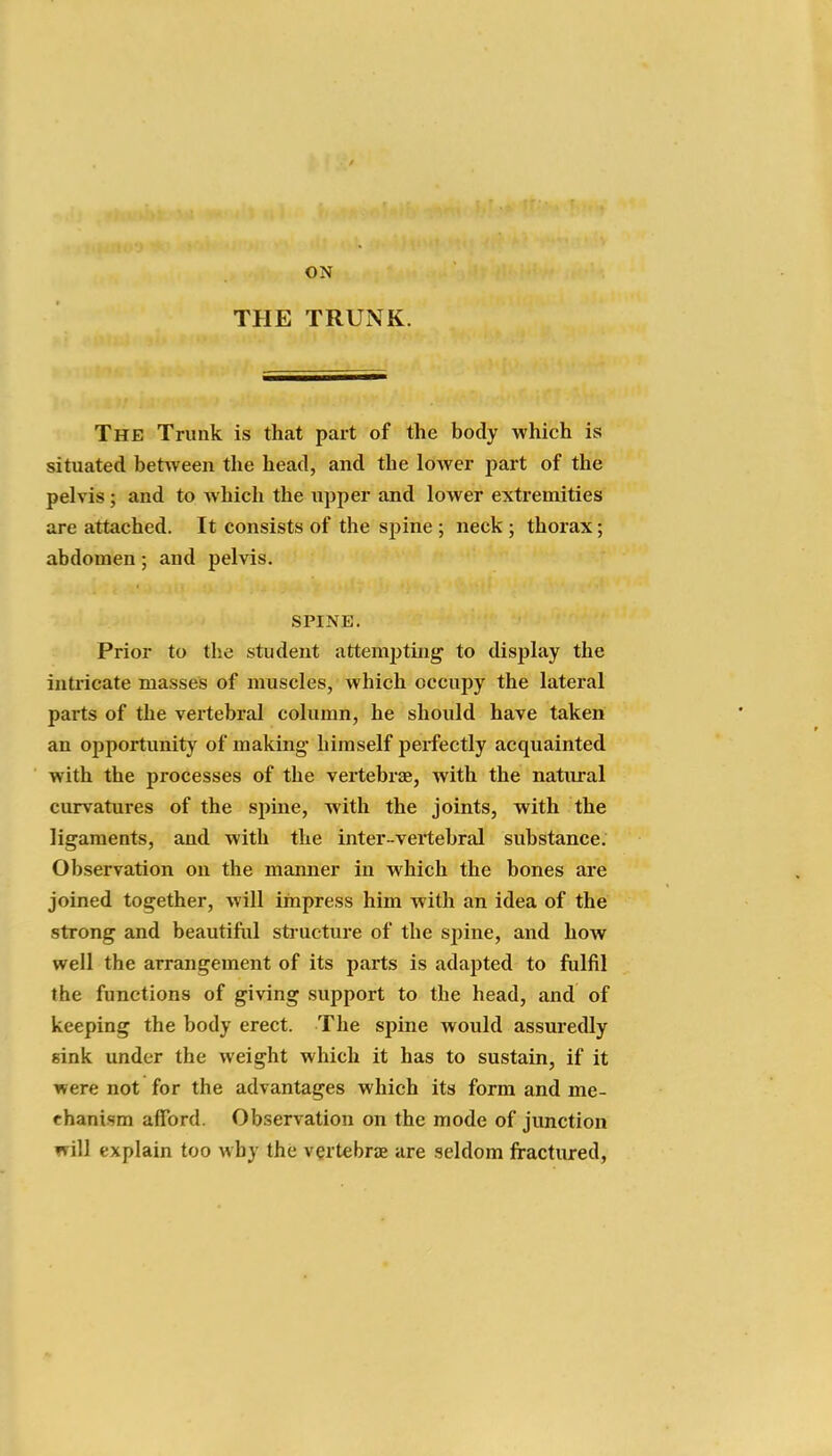 ON THE TRUNK. The Trunk is that part of the body which is situated betAveen the head, and the lower part of the pelvis; and to which the upper and lower extremities are attached. It consists of the spine ; neck ; thorax; abdomen; and pelvis. SPINE. Prior to the student attempting to display the intricate masses of muscles, which occupy the lateral parts of the vertebral column, he should have taken an opportunity of making- himself perfectly acquainted with the processes of the vertebrse, with the natural curvatures of the si)ine, with the joints, with the ligaments, and with the inter-vertebral substance. Observation on the manner in which the bones are joined together, will impress him with an idea of the strong and beautiful structure of the spine, and how well the arrangement of its parts is adapted to fulfil the functions of giving support to the head, and of keeping the body erect. The spine would assuredly sink under the weight which it has to sustain, if it were not for the advantages which its form and me- chanism afford. Observation on the mode of junction will explain too why the vertebrae are seldom fractured,