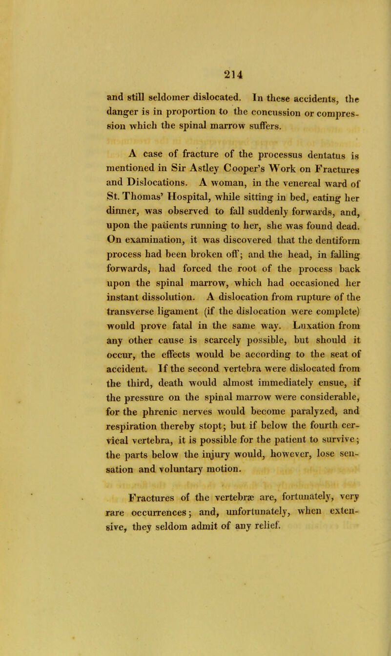 and still seldomer dislocated. In these accidents, the danger is in proportion to the concussion or compres- sion which the spinal marrow suffers. A case of fracture of the processus dentatus is mentioned in Sir Astley Cooper's Work on Fractures and Dislocations. A woman, in the venereal ward of St. Thomas' Hospital, while sitting in bed, eating her dinner, was observed to fall suddenly forwaids, and, upon the patients running to her, she was found dead. On examination, it was discovered that the dentiform process had been broken off; and the head, in falling forwards, had forced the root of the process back upon the spinal marrow, which had occasioned her instant dissolution. A dislocation fi-om rupture of the transverse ligament (if the dislocation were complete) would prove fatal in the same way. Luxation from any other cause is scarcely possible, but should it occur, the effects would be according to the seat of accident. If the second vertebra were dislocated from the third, death would almost immediately ensue, if the pressure on the spinal marrow were considerable, for the phrenic nerves would become paralyzed, and respiration thereby stopt; but if below the fourth cer- vical vertebra, it is possible for the patient to survive; the parts below the injury would, however, lose sen- sation and voluntary motion. Fractures of the vertebra; are, fortunately, very rare occurrences; and, imfortunately, when exten- sive, they seldom admit of any relief.