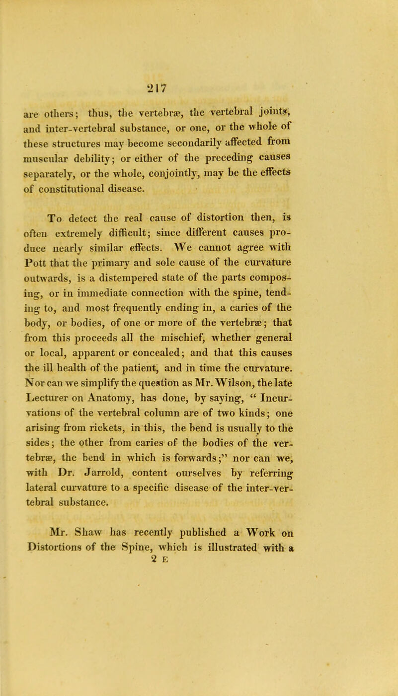 aie others; thus, the vertehrae, the vertebral joints, aud inter-vertebral substance, or one, or the whole of these structures may become secondarily affected from muscular debility; or either of the preceding causes separately, or the whole, conjointly, may be the effects of constitutional disease. To detect the real cause of distortion then, is often extremely difficult; since different causes pro- duce nearly similar effects. We cannot agree with Pott that the primary and sole cause of the cui'vature outwards, is a distempered state of the parts compos- ing, or in immediate connection with the spine, tend- ing to, aud most frequently ending in, a caries of the body, or bodies, of one or more of the vertebrae; that from this proceeds all the mischief, whether general or local, apparent or concealed; and that this causes the ill health of the patient, and in time the curvature. Nor can we simpliiy the question as Mr. Wilson, the late Lecturer on Anatomy, has done, by saying,  Incur- vations of the vertebral column are of two kinds; one arising from rickets, in this, the bend is usually to the sides; the other from caries of the bodies of the ver- tebrae, the bend in which is forwards; nor can we, with Dr. Jarrold, content ourselves by referring lateral cui'vature to a specific disease of the inter-ver- tebral substance. Mr. Shaw has recently published a Work on Distortions of the Spine, which is illustrated with a 2 E