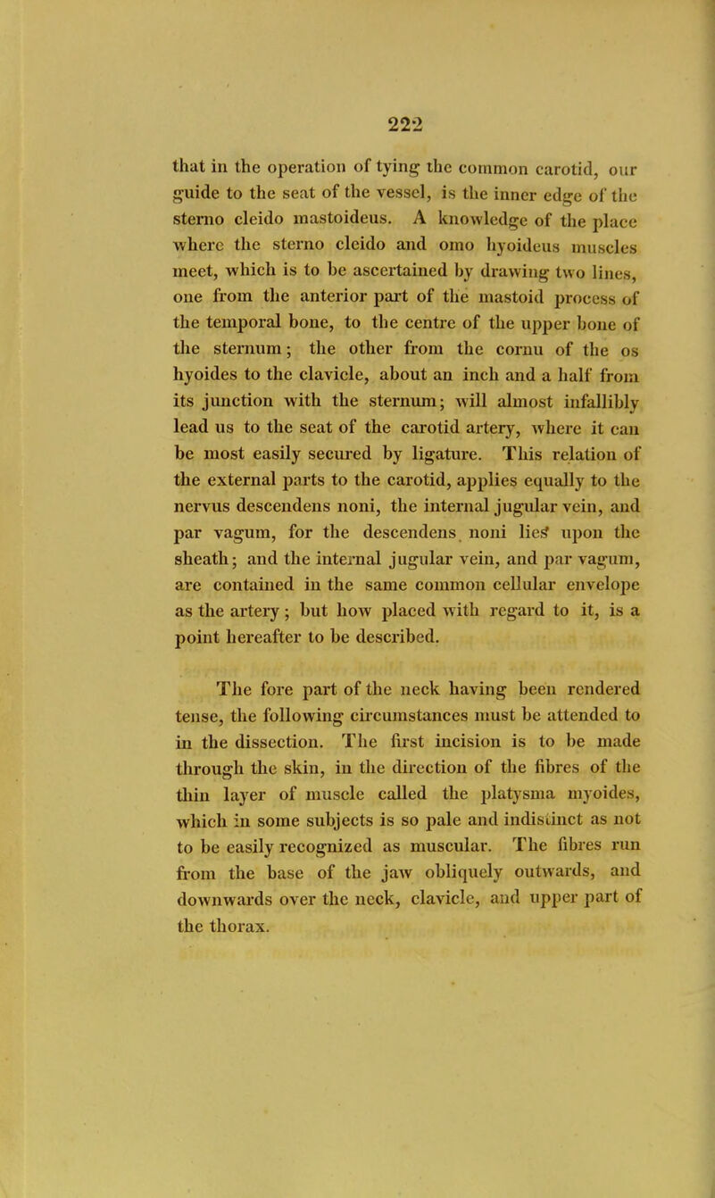 that in the operation of tying the common carotid, our guide to the seat of the vessel, is the inner edge of the stemo cleido inastoideus. A knowledge of the place where the sterno cleido and omo hyoideus muscles meet, which is to be ascertained by drawing two lines, one from the anterior part of the mastoid process of the temporal bone, to the centre of the upper bone of the sternum; the other from the cornu of the os hyoides to the clavicle, about an inch and a half from its junction with the sternum; will almost infallibly lead us to the seat of the carotid artery, where it can be most easily secured by ligature. This relation of the external parts to the carotid, applies equally to the nervus desceudens noni, the internal jugular vein, and par vagum, for the descendens noni lic,^ upon the sheath; and the internal jugular vein, and par vagum, are contained in the same common cellular envelope as the artery ; but how placed with regard to it, is a point hereafter to be described. The fore part of the neck having been rendered tense, the following cii'cumstances must be attended to in the dissection. The first incision is to be made through the skin, in the direction of the fibres of the thin layer of muscle called the platysma myoides, which in some subjects is so pale and indistinct as not to be easily recognized as muscular. The fibres run from the base of the jaw obliquely outwards, and downwards over the neck, clavicle, and upper part of the thorax.